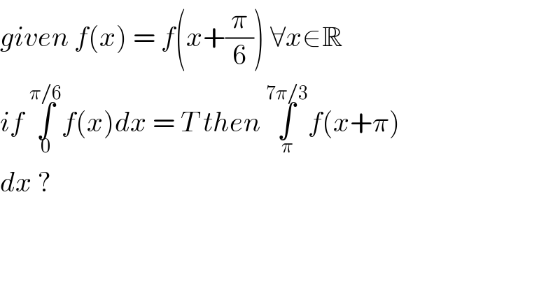 given f(x) = f(x+(π/6)) ∀x∈R  if ∫_0 ^(π/6) f(x)dx = T then ∫_π ^(7π/3) f(x+π)  dx ?  