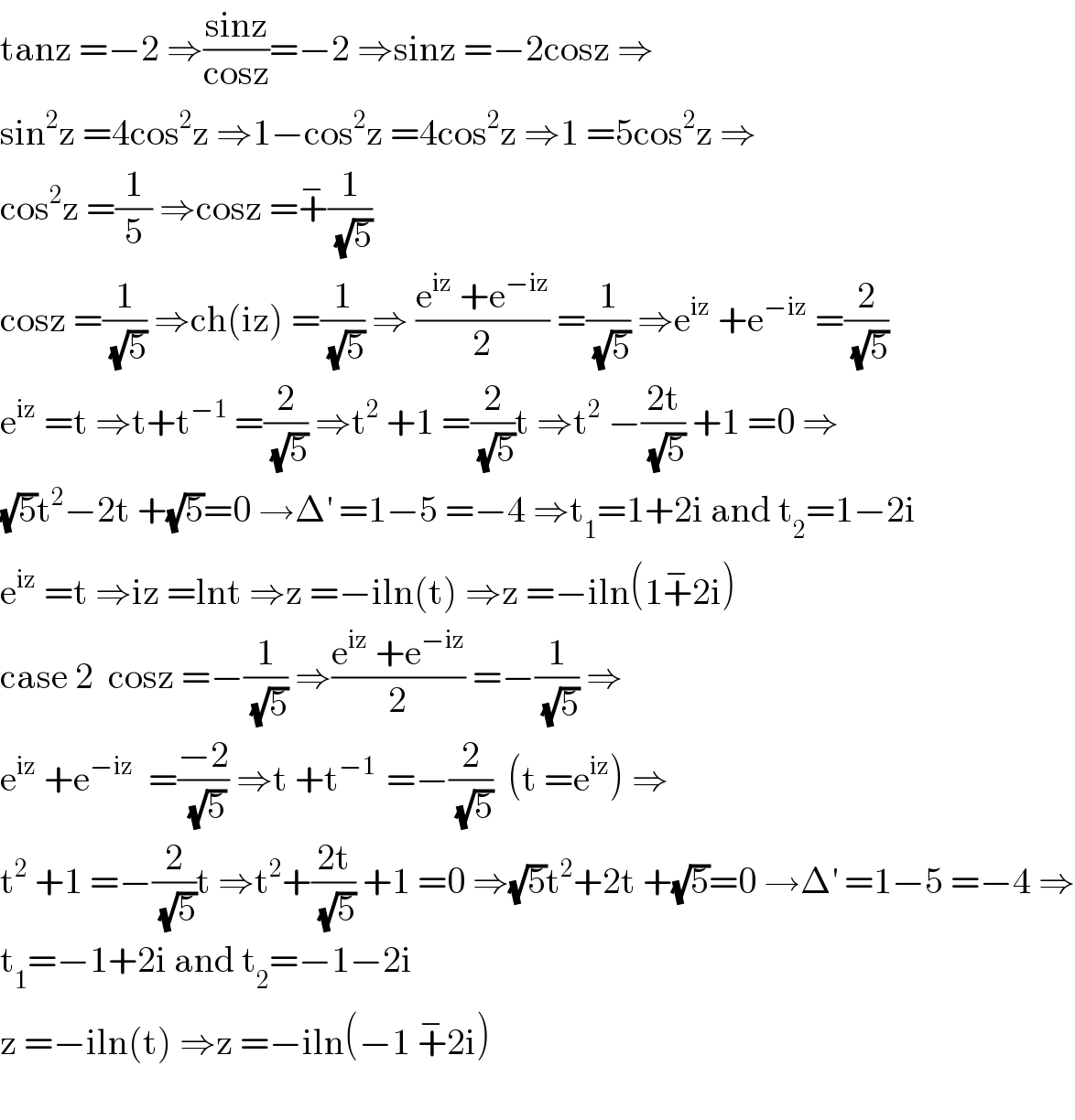 tanz =−2 ⇒((sinz)/(cosz))=−2 ⇒sinz =−2cosz ⇒  sin^2 z =4cos^2 z ⇒1−cos^2 z =4cos^2 z ⇒1 =5cos^2 z ⇒  cos^2 z =(1/5) ⇒cosz =+^− (1/(√5))  cosz =(1/(√5)) ⇒ch(iz) =(1/(√5)) ⇒ ((e^(iz)  +e^(−iz) )/2) =(1/(√5)) ⇒e^(iz)  +e^(−iz)  =(2/(√5))  e^(iz)  =t ⇒t+t^(−1)  =(2/(√5)) ⇒t^2  +1 =(2/(√5))t ⇒t^2  −((2t)/(√5)) +1 =0 ⇒  (√5)t^2 −2t +(√5)=0 →Δ^′  =1−5 =−4 ⇒t_1 =1+2i and t_2 =1−2i   e^(iz)  =t ⇒iz =lnt ⇒z =−iln(t) ⇒z =−iln(1+^− 2i)  case 2  cosz =−(1/(√5)) ⇒((e^(iz)  +e^(−iz) )/2) =−(1/(√5)) ⇒  e^(iz)  +e^(−iz)   =((−2)/(√5)) ⇒t +t^(−1 )  =−(2/(√5))  (t =e^(iz) ) ⇒  t^2  +1 =−(2/(√5))t ⇒t^2 +((2t)/(√5)) +1 =0 ⇒(√5)t^2 +2t +(√5)=0 →Δ^′  =1−5 =−4 ⇒  t_1 =−1+2i and t_2 =−1−2i  z =−iln(t) ⇒z =−iln(−1 +^− 2i)    