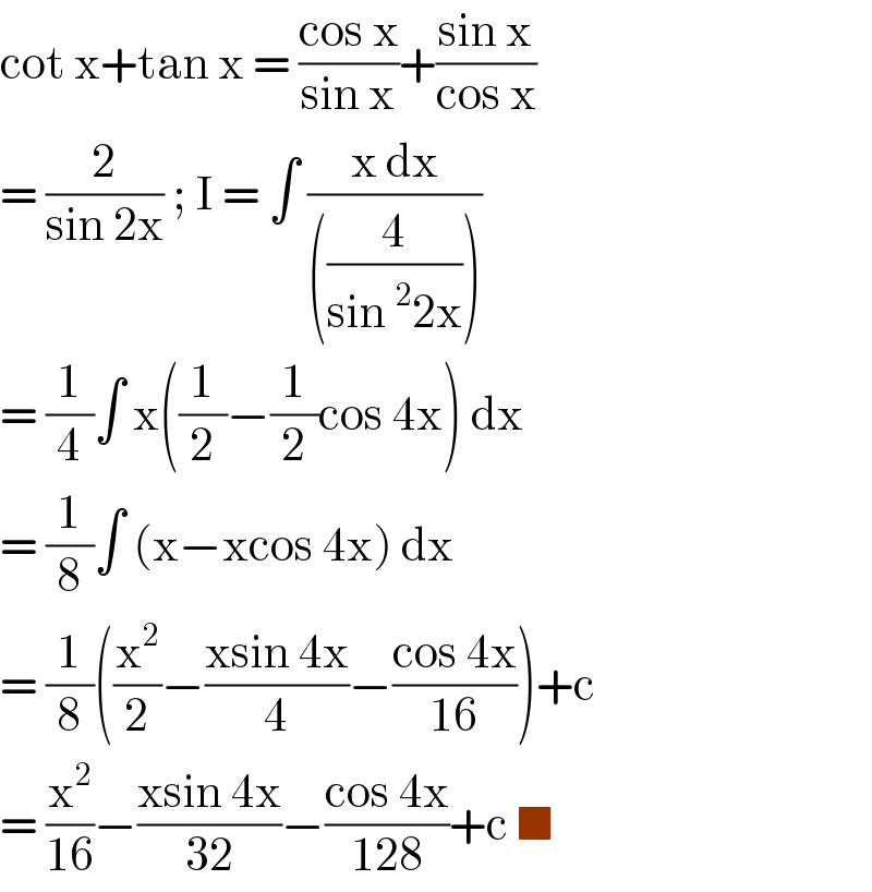 cot x+tan x = ((cos x)/(sin x))+((sin x)/(cos x))  = (2/(sin 2x)) ; I = ∫ ((x dx)/(((4/(sin ^2 2x)))))  = (1/4)∫ x((1/2)−(1/2)cos 4x) dx   = (1/8)∫ (x−xcos 4x) dx   = (1/8)((x^2 /2)−((xsin 4x)/4)−((cos 4x)/(16)))+c  = (x^2 /(16))−((xsin 4x)/(32))−((cos 4x)/(128))+c ■  