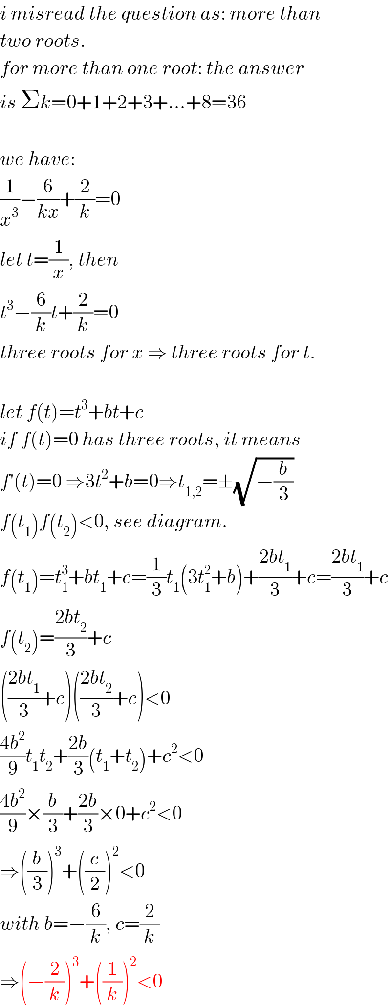 i misread the question as: more than  two roots.  for more than one root: the answer  is Σk=0+1+2+3+...+8=36    we have:  (1/x^3 )−(6/(kx))+(2/k)=0  let t=(1/x), then  t^3 −(6/k)t+(2/k)=0  three roots for x ⇒ three roots for t.    let f(t)=t^3 +bt+c  if f(t)=0 has three roots, it means  f′(t)=0 ⇒3t^2 +b=0⇒t_(1,2) =±(√(−(b/3)))  f(t_1 )f(t_2 )<0, see diagram.  f(t_1 )=t_1 ^3 +bt_1 +c=(1/3)t_1 (3t_1 ^2 +b)+((2bt_1 )/3)+c=((2bt_1 )/3)+c  f(t_2 )=((2bt_2 )/3)+c  (((2bt_1 )/3)+c)(((2bt_2 )/3)+c)<0  ((4b^2 )/9)t_1 t_2 +((2b)/3)(t_1 +t_2 )+c^2 <0  ((4b^2 )/9)×(b/3)+((2b)/3)×0+c^2 <0  ⇒((b/3))^3 +((c/2))^2 <0  with b=−(6/k), c=(2/k)  ⇒(−(2/k))^3 +((1/k))^2 <0  