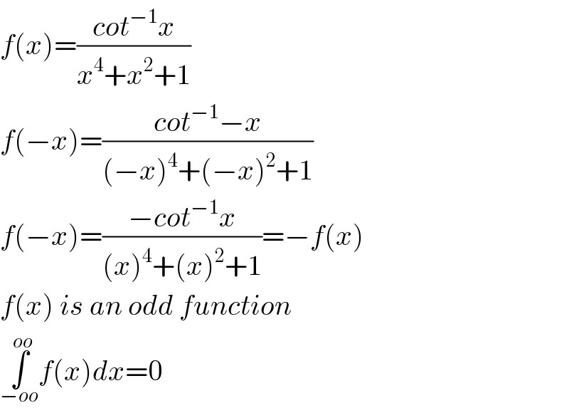 f(x)=((cot^(−1) x)/(x^4 +x^2 +1))  f(−x)=((cot^(−1) −x)/((−x)^4 +(−x)^2 +1))  f(−x)=((−cot^(−1) x)/((x)^4 +(x)^2 +1))=−f(x)  f(x) is an odd function  ∫_(−oo) ^(oo) f(x)dx=0  