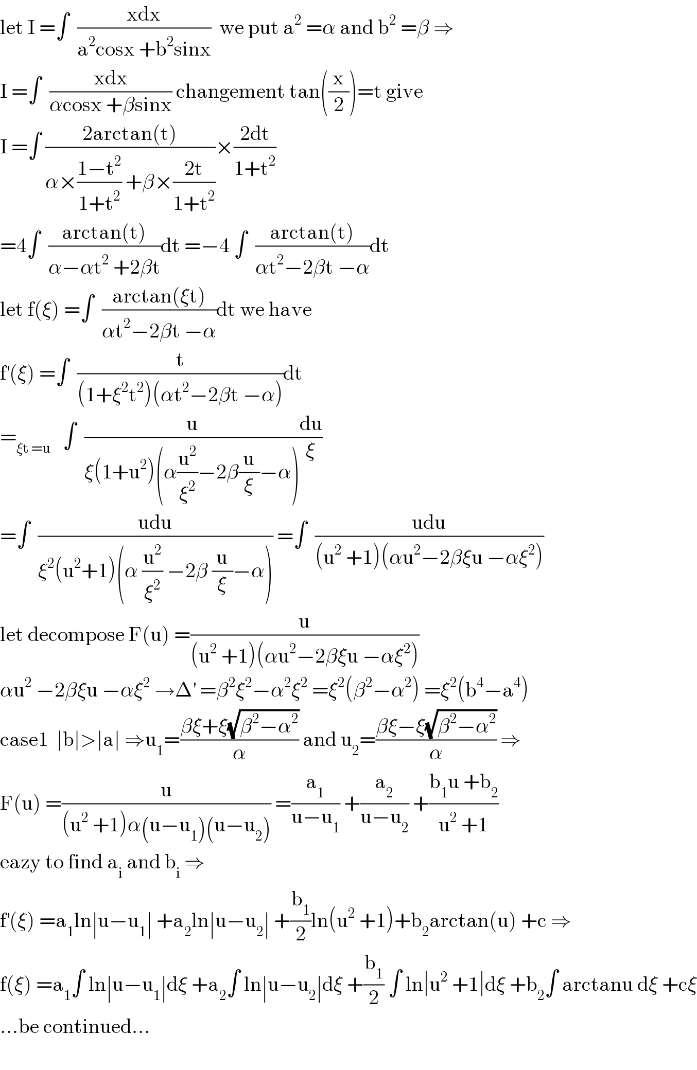 let I =∫  ((xdx)/(a^2 cosx +b^2 sinx))  we put a^2  =α and b^2  =β ⇒  I =∫  ((xdx)/(αcosx +βsinx)) changement tan((x/2))=t give  I =∫ ((2arctan(t))/(α×((1−t^2 )/(1+t^2 )) +β×((2t)/(1+t^2 ))))×((2dt)/(1+t^2 ))  =4∫  ((arctan(t))/(α−αt^2  +2βt))dt =−4 ∫  ((arctan(t))/(αt^2 −2βt −α))dt  let f(ξ) =∫  ((arctan(ξt))/(αt^2 −2βt −α))dt we have   f^′ (ξ) =∫  (t/((1+ξ^2 t^2 )(αt^2 −2βt −α)))dt  =_(ξt =u)    ∫  (u/(ξ(1+u^2 )(α(u^2 /ξ^2 )−2β(u/ξ)−α)))(du/ξ)  =∫  ((udu)/(ξ^2 (u^2 +1)(α (u^2 /ξ^2 ) −2β (u/ξ)−α))) =∫  ((udu)/((u^2  +1)(αu^2 −2βξu −αξ^2 )))  let decompose F(u) =(u/((u^2  +1)(αu^2 −2βξu −αξ^2 )))  αu^2  −2βξu −αξ^2  →Δ^′  =β^2 ξ^2 −α^2 ξ^2  =ξ^2 (β^2 −α^2 ) =ξ^2 (b^4 −a^4 )  case1  ∣b∣>∣a∣ ⇒u_1 =((βξ+ξ(√(β^2 −α^2 )))/α) and u_2 =((βξ−ξ(√(β^2 −α^2 )))/α) ⇒  F(u) =(u/((u^2  +1)α(u−u_1 )(u−u_2 ))) =(a_1 /(u−u_1 )) +(a_2 /(u−u_2 )) +((b_1 u +b_2 )/(u^2  +1))  eazy to find a_i  and b_i  ⇒  f^′ (ξ) =a_1 ln∣u−u_1 ∣ +a_2 ln∣u−u_2 ∣ +(b_1 /2)ln(u^2  +1)+b_2 arctan(u) +c ⇒  f(ξ) =a_1 ∫ ln∣u−u_1 ∣dξ +a_2 ∫ ln∣u−u_2 ∣dξ +(b_1 /2) ∫ ln∣u^2  +1∣dξ +b_2 ∫ arctanu dξ +cξ  ...be continued...    