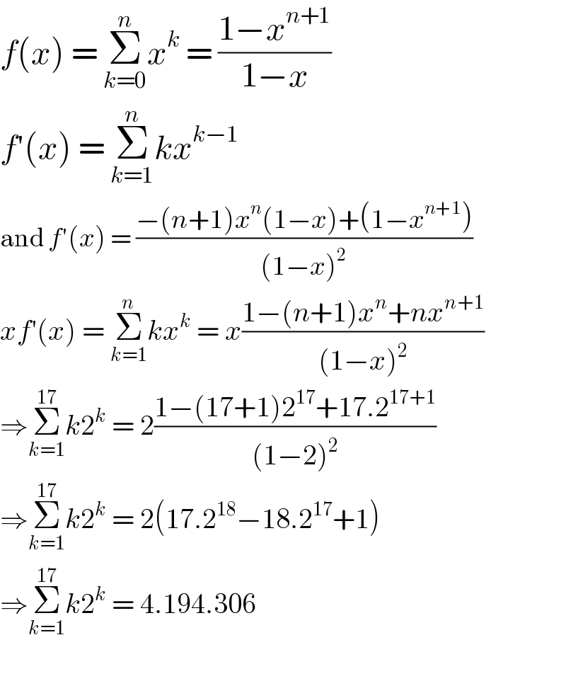 f(x) = Σ_(k=0) ^n x^k  = ((1−x^(n+1) )/(1−x))  f′(x) = Σ_(k=1) ^n kx^(k−1)   and f′(x) = ((−(n+1)x^n (1−x)+(1−x^(n+1) ))/((1−x)^2 ))  xf′(x) = Σ_(k=1) ^n kx^k  = x((1−(n+1)x^n +nx^(n+1) )/((1−x)^2 ))  ⇒Σ_(k=1) ^(17) k2^k  = 2((1−(17+1)2^(17) +17.2^(17+1) )/((1−2)^2 ))  ⇒Σ_(k=1) ^(17) k2^k  = 2(17.2^(18) −18.2^(17) +1)  ⇒Σ_(k=1) ^(17) k2^k  = 4.194.306    