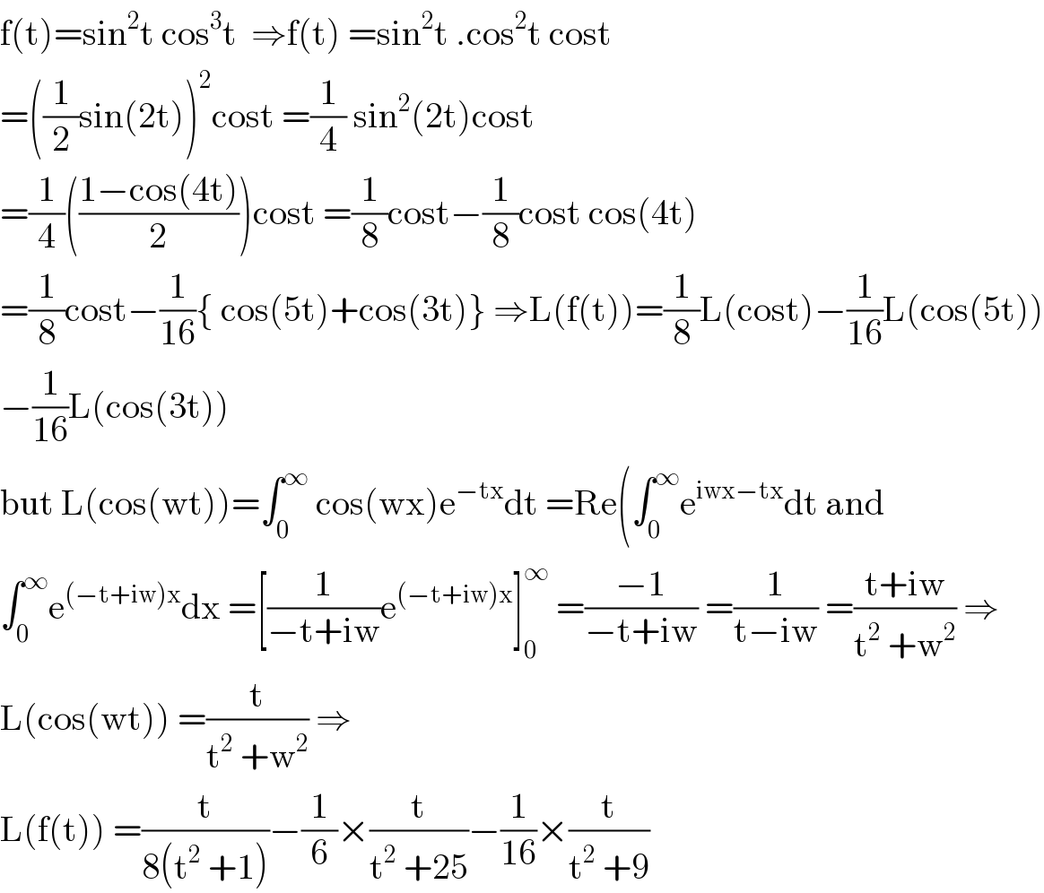 f(t)=sin^2 t cos^3 t  ⇒f(t) =sin^2 t .cos^2 t cost  =((1/2)sin(2t))^2 cost =(1/4) sin^2 (2t)cost  =(1/4)(((1−cos(4t))/2))cost =(1/8)cost−(1/8)cost cos(4t)  =(1/8)cost−(1/(16)){ cos(5t)+cos(3t)} ⇒L(f(t))=(1/8)L(cost)−(1/(16))L(cos(5t))  −(1/(16))L(cos(3t))  but L(cos(wt))=∫_0 ^∞  cos(wx)e^(−tx) dt =Re(∫_0 ^∞ e^(iwx−tx) dt and  ∫_0 ^∞ e^((−t+iw)x) dx =[(1/(−t+iw))e^((−t+iw)x) ]_0 ^∞  =((−1)/(−t+iw)) =(1/(t−iw)) =((t+iw)/(t^2  +w^2 )) ⇒  L(cos(wt)) =(t/(t^2  +w^2 )) ⇒  L(f(t)) =(t/(8(t^2  +1)))−(1/6)×(t/(t^2  +25))−(1/(16))×(t/(t^2  +9))  