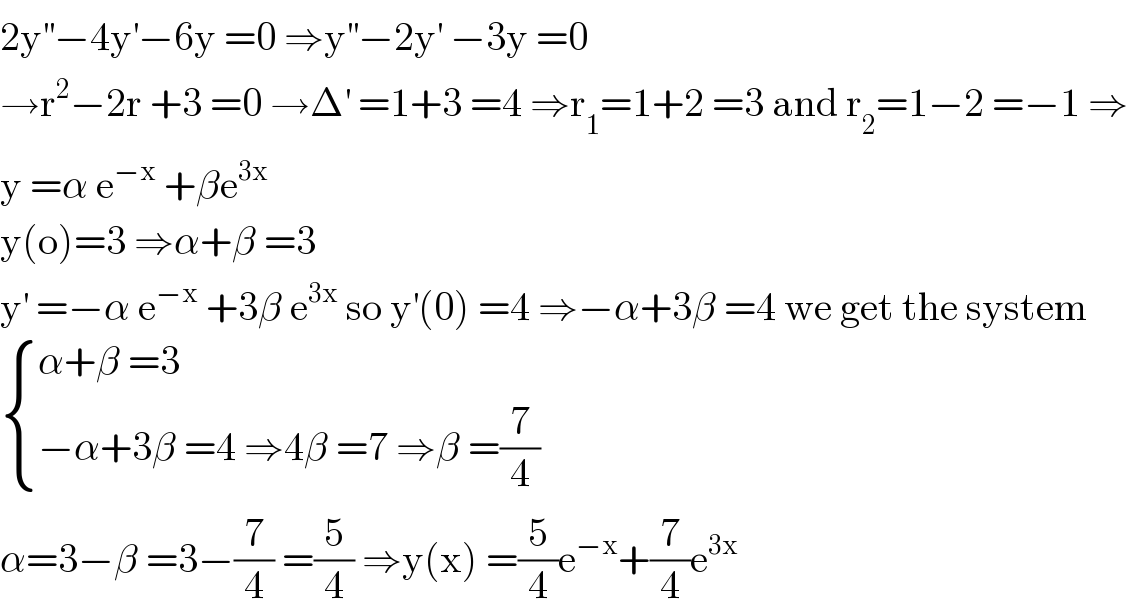 2y^(′′) −4y^′ −6y =0 ⇒y^(′′) −2y^′  −3y =0  →r^2 −2r +3 =0 →Δ^′  =1+3 =4 ⇒r_1 =1+2 =3 and r_2 =1−2 =−1 ⇒  y =α e^(−x)  +βe^(3x)   y(o)=3 ⇒α+β =3  y^′  =−α e^(−x)  +3β e^(3x)  so y^′ (0) =4 ⇒−α+3β =4 we get the system   { ((α+β =3)),((−α+3β =4 ⇒4β =7 ⇒β =(7/4))) :}  α=3−β =3−(7/4) =(5/4) ⇒y(x) =(5/4)e^(−x) +(7/4)e^(3x)   
