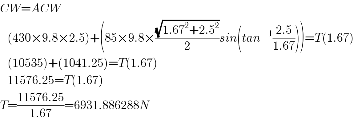 CW=ACW     (430×9.8×2.5)+(85×9.8×((√(1.67^2 +2.5^2 ))/2)sin(tan^(−1) ((2.5)/(1.67))))=T(1.67)     (10535)+(1041.25)=T(1.67)     11576.25=T(1.67)  T=((11576.25)/(1.67))=6931.886288N  