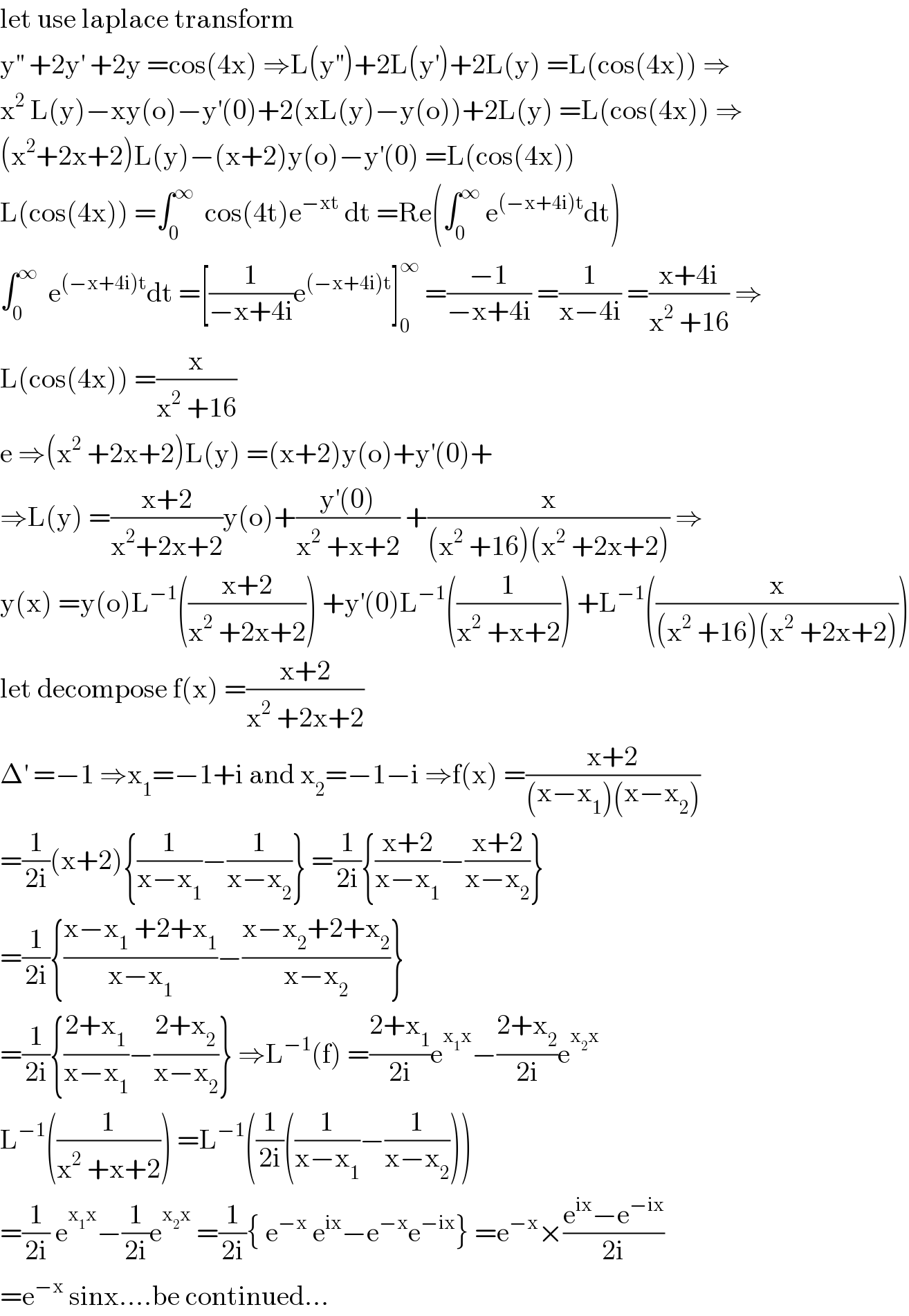 let use laplace transform  y^(′′)  +2y^′  +2y =cos(4x) ⇒L(y^(′′) )+2L(y^′ )+2L(y) =L(cos(4x)) ⇒  x^2  L(y)−xy(o)−y^′ (0)+2(xL(y)−y(o))+2L(y) =L(cos(4x)) ⇒  (x^2 +2x+2)L(y)−(x+2)y(o)−y^′ (0) =L(cos(4x))  L(cos(4x)) =∫_0 ^∞   cos(4t)e^(−xt)  dt =Re(∫_0 ^∞  e^((−x+4i)t) dt)  ∫_0 ^∞   e^((−x+4i)t) dt =[(1/(−x+4i))e^((−x+4i)t) ]_0 ^∞  =((−1)/(−x+4i)) =(1/(x−4i)) =((x+4i)/(x^2  +16)) ⇒  L(cos(4x)) =(x/(x^2  +16))  e ⇒(x^2  +2x+2)L(y) =(x+2)y(o)+y^′ (0)+  ⇒L(y) =((x+2)/(x^2 +2x+2))y(o)+((y^′ (0))/(x^2  +x+2)) +(x/((x^2  +16)(x^2  +2x+2))) ⇒  y(x) =y(o)L^(−1) (((x+2)/(x^2  +2x+2))) +y^′ (0)L^(−1) ((1/(x^2  +x+2))) +L^(−1) ((x/((x^2  +16)(x^2  +2x+2))))  let decompose f(x) =((x+2)/(x^2  +2x+2))  Δ^′  =−1 ⇒x_1 =−1+i and x_2 =−1−i ⇒f(x) =((x+2)/((x−x_1 )(x−x_2 )))  =(1/(2i))(x+2){(1/(x−x_1 ))−(1/(x−x_2 ))} =(1/(2i)){((x+2)/(x−x_1 ))−((x+2)/(x−x_2 ))}  =(1/(2i)){((x−x_1  +2+x_1 )/(x−x_1 ))−((x−x_2 +2+x_2 )/(x−x_2 ))}  =(1/(2i)){((2+x_1 )/(x−x_1 ))−((2+x_2 )/(x−x_2 ))} ⇒L^(−1) (f) =((2+x_1 )/(2i))e^(x_1 x) −((2+x_2 )/(2i))e^(x_2 x)   L^(−1) ((1/(x^2  +x+2))) =L^(−1) ((1/(2i))((1/(x−x_1 ))−(1/(x−x_2 ))))  =(1/(2i)) e^(x_1 x) −(1/(2i))e^(x_2 x)  =(1/(2i)){ e^(−x)  e^(ix) −e^(−x) e^(−ix) } =e^(−x) ×((e^(ix) −e^(−ix) )/(2i))  =e^(−x)  sinx....be continued...  