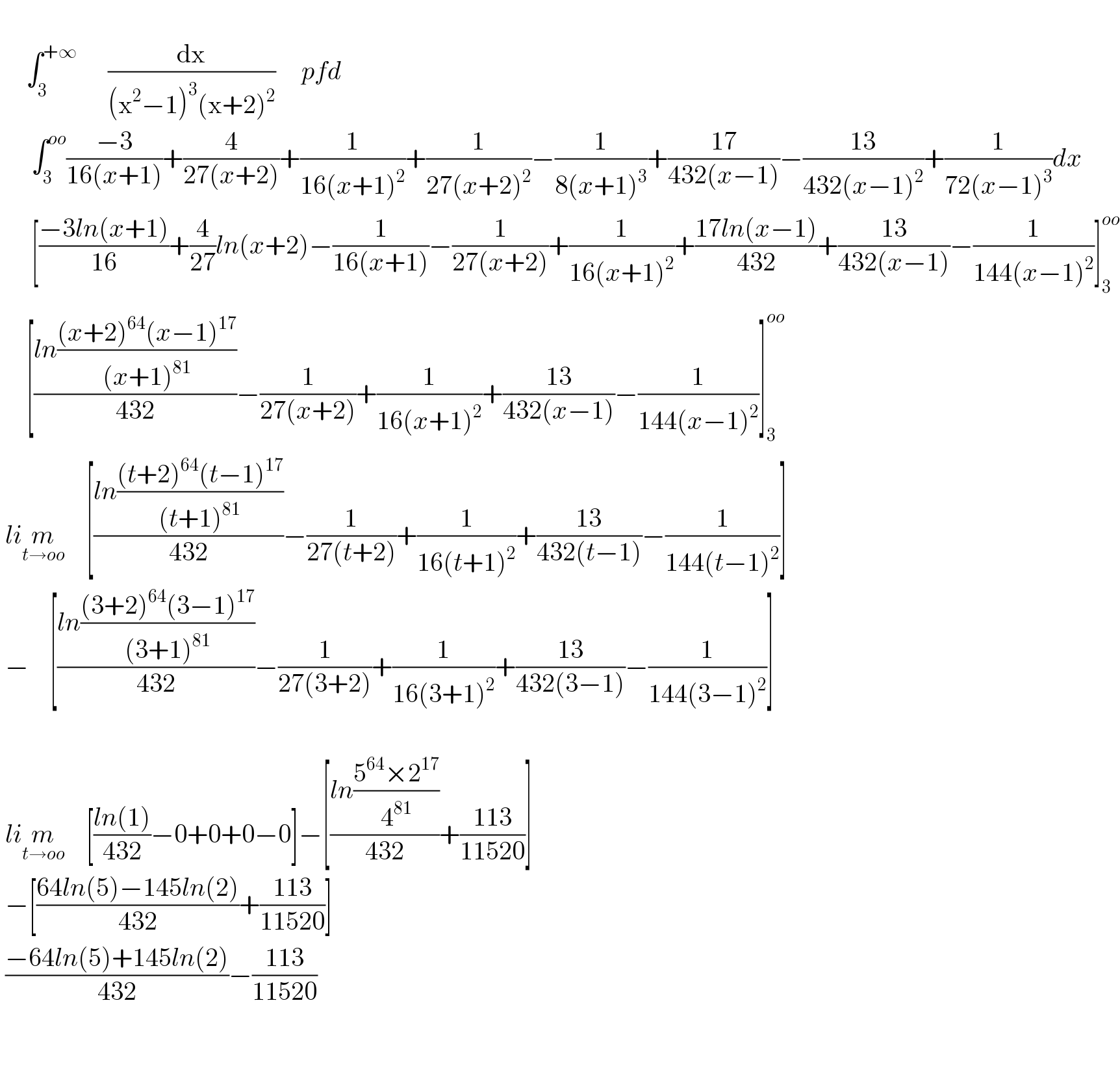        ∫_3 ^(+∞)       (dx/((x^2 −1)^3 (x+2)^2 ))     pfd        ∫_3 ^(oo) ((−3)/(16(x+1)))+(4/(27(x+2)))+(1/(16(x+1)^2 ))+(1/(27(x+2)^2 ))−(1/(8(x+1)^3 ))+((17)/(432(x−1)))−((13)/(432(x−1)^2 ))+(1/(72(x−1)^3 ))dx        [((−3ln(x+1))/(16))+(4/(27))ln(x+2)−(1/(16(x+1)))−(1/(27(x+2)))+(1/(16(x+1)^2 ))+((17ln(x−1))/(432))+((13)/(432(x−1)))−(1/(144(x−1)^2 ))]_3 ^(oo)        [((ln(((x+2)^(64) (x−1)^(17) )/((x+1)^(81) )))/(432))−(1/(27(x+2)))+(1/(16(x+1)^2 ))+((13)/(432(x−1)))−(1/(144(x−1)^2 ))]_3 ^(oo)    lim_(t→oo)     [((ln(((t+2)^(64) (t−1)^(17) )/((t+1)^(81) )))/(432))−(1/(27(t+2)))+(1/(16(t+1)^2 ))+((13)/(432(t−1)))−(1/(144(t−1)^2 ))]   −    [((ln(((3+2)^(64) (3−1)^(17) )/((3+1)^(81) )))/(432))−(1/(27(3+2)))+(1/(16(3+1)^2 ))+((13)/(432(3−1)))−(1/(144(3−1)^2 ))]      lim_(t→oo)     [((ln(1))/(432))−0+0+0−0]−[((ln((5^(64) ×2^(17) )/4^(81) ))/(432))+((113)/(11520))]   −[((64ln(5)−145ln(2))/(432))+((113)/(11520))]   ((−64ln(5)+145ln(2))/(432))−((113)/(11520))                