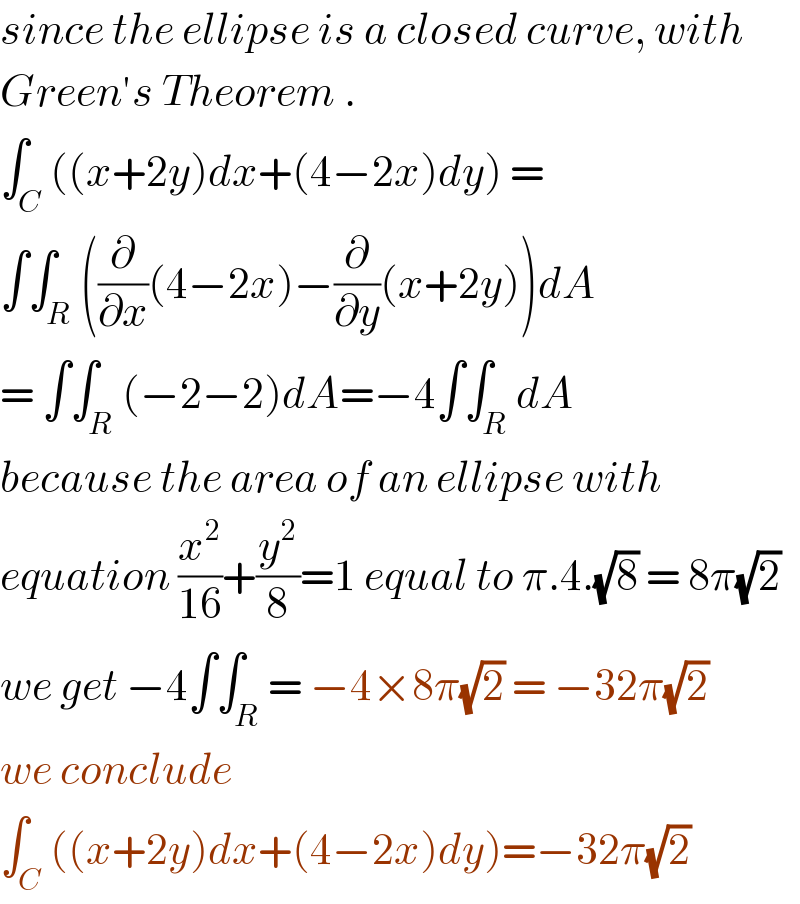 since the ellipse is a closed curve, with  Green′s Theorem .  ∫_C ((x+2y)dx+(4−2x)dy) =  ∫∫_R ((∂/∂x)(4−2x)−(∂/∂y)(x+2y))dA  = ∫∫_R (−2−2)dA=−4∫∫_R dA  because the area of an ellipse with  equation (x^2 /(16))+(y^2 /8)=1 equal to π.4.(√8) = 8π(√2)  we get −4∫∫_R = −4×8π(√2) = −32π(√2)   we conclude  ∫_C ((x+2y)dx+(4−2x)dy)=−32π(√2)  