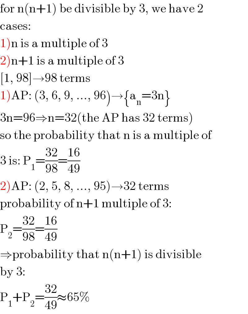 for n(n+1) be divisible by 3, we have 2  cases:  1)n is a multiple of 3  2)n+1 is a multiple of 3  [1, 98]→98 terms  1)AP: (3, 6, 9, ..., 96)→{a_n =3n}  3n=96⇒n=32(the AP has 32 terms)  so the probability that n is a multiple of  3 is: P_1 =((32)/(98))=((16)/(49))  2)AP: (2, 5, 8, ..., 95)→32 terms  probability of n+1 multiple of 3:  P_2 =((32)/(98))=((16)/(49))  ⇒probability that n(n+1) is divisible  by 3:  P_1 +P_2 =((32)/(49))≈65%  