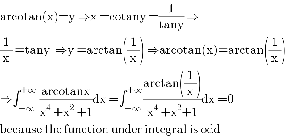 arcotan(x)=y ⇒x =cotany =(1/(tany)) ⇒  (1/x) =tany  ⇒y =arctan((1/x)) ⇒arcotan(x)=arctan((1/x))  ⇒∫_(−∞) ^(+∞)  ((arcotanx)/(x^4  +x^2  +1))dx =∫_(−∞) ^(+∞) ((arctan((1/x)))/(x^4  +x^2 +1))dx =0  because the function under integral is odd  
