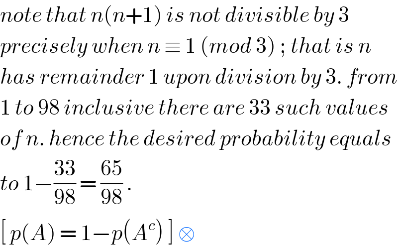 note that n(n+1) is not divisible by 3  precisely when n ≡ 1 (mod 3) ; that is n  has remainder 1 upon division by 3. from  1 to 98 inclusive there are 33 such values  of n. hence the desired probability equals  to 1−((33)/(98)) = ((65)/(98)) .   [ p(A) = 1−p(A^c ) ] □  