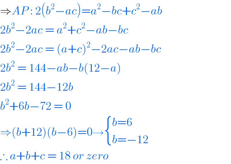 ⇒AP : 2(b^2 −ac)=a^2 −bc+c^2 −ab  2b^2 −2ac = a^2 +c^2 −ab−bc  2b^2 −2ac = (a+c)^2 −2ac−ab−bc  2b^2  = 144−ab−b(12−a)  2b^2  = 144−12b  b^2 +6b−72 = 0  ⇒(b+12)(b−6)=0→ { ((b=6)),((b=−12)) :}  ∴ a+b+c = 18 or zero   