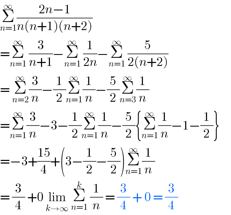Σ_(n=1) ^∞ ((2n−1)/(n(n+1)(n+2)))  =Σ_(n=1) ^∞  (3/(n+1))−Σ_(n=1) ^∞  (1/(2n))−Σ_(n=1) ^∞  (5/(2(n+2)))  = Σ_(n=2) ^∞ (3/n)−(1/2)Σ_(n=1) ^∞ (1/n)−(5/2)Σ_(n=3) ^∞ (1/n)  =Σ_(n=1) ^∞ (3/n)−3−(1/2)Σ_(n=1) ^∞ (1/n)−(5/2){Σ_(n=1) ^∞ (1/n)−1−(1/2)}  =−3+((15)/4)+(3−(1/2)−(5/2))Σ_(n=1) ^∞ (1/n)  = (3/4) +0 lim_(k→∞)  Σ_(n=1) ^k  (1/n) = (3/4) + 0 = (3/4)  