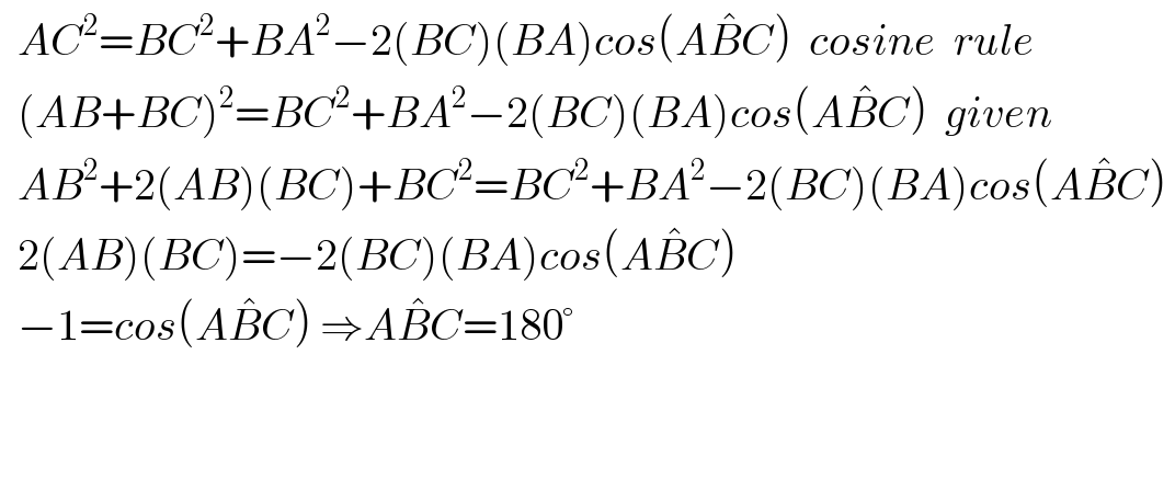   AC^2 =BC^2 +BA^2 −2(BC)(BA)cos(AB^  C)  cosine  rule    (AB+BC)^2 =BC^2 +BA^2 −2(BC)(BA)cos(AB^  C)  given    AB^2 +2(AB)(BC)+BC^2 =BC^2 +BA^2 −2(BC)(BA)cos(AB^  C)     2(AB)(BC)=−2(BC)(BA)cos(AB^  C)     −1=cos(AB^  C) ⇒AB^  C=180°      