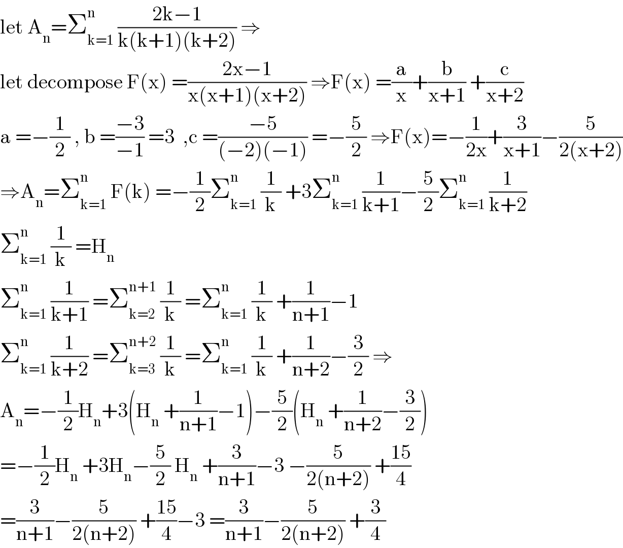 let A_n =Σ_(k=1) ^n  ((2k−1)/(k(k+1)(k+2))) ⇒  let decompose F(x) =((2x−1)/(x(x+1)(x+2))) ⇒F(x) =(a/x)+(b/(x+1)) +(c/(x+2))  a =−(1/2) , b =((−3)/(−1)) =3  ,c =((−5)/((−2)(−1))) =−(5/2) ⇒F(x)=−(1/(2x))+(3/(x+1))−(5/(2(x+2)))  ⇒A_n =Σ_(k=1) ^n  F(k) =−(1/2)Σ_(k=1) ^n  (1/k) +3Σ_(k=1) ^n  (1/(k+1))−(5/2)Σ_(k=1) ^n  (1/(k+2))  Σ_(k=1) ^n  (1/k) =H_n   Σ_(k=1) ^n  (1/(k+1)) =Σ_(k=2) ^(n+1)  (1/k) =Σ_(k=1) ^n  (1/k) +(1/(n+1))−1  Σ_(k=1) ^n  (1/(k+2)) =Σ_(k=3) ^(n+2)  (1/k) =Σ_(k=1) ^n  (1/k) +(1/(n+2))−(3/2) ⇒  A_n =−(1/2)H_n +3(H_n  +(1/(n+1))−1)−(5/2)(H_n  +(1/(n+2))−(3/2))  =−(1/2)H_n  +3H_n −(5/2) H_n  +(3/(n+1))−3 −(5/(2(n+2))) +((15)/4)  =(3/(n+1))−(5/(2(n+2))) +((15)/4)−3 =(3/(n+1))−(5/(2(n+2))) +(3/4)  