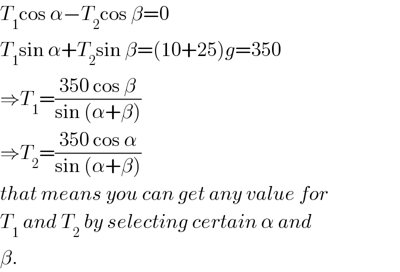 T_1 cos α−T_2 cos β=0  T_1 sin α+T_2 sin β=(10+25)g=350  ⇒T_1 =((350 cos β)/(sin (α+β)))  ⇒T_2 =((350 cos α)/(sin (α+β)))  that means you can get any value for  T_1  and T_2  by selecting certain α and  β.  