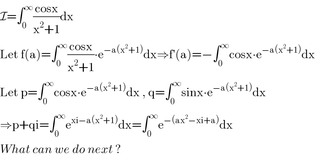 I=∫_0 ^∞ ((cosx)/(x^2 +1))dx  Let f(a)=∫_0 ^∞ ((cosx)/(x^2 +1))∙e^(−a(x^2 +1)) dx⇒f′(a)=−∫_0 ^∞ cosx∙e^(−a(x^2 +1)) dx  Let p=∫_0 ^∞ cosx∙e^(−a(x^2 +1)) dx , q=∫_0 ^∞ sinx∙e^(−a(x^2 +1)) dx  ⇒p+qi=∫_0 ^∞ e^(xi−a(x^2 +1)) dx=∫_0 ^∞ e^(−(ax^2 −xi+a)) dx  What can we do next ?  