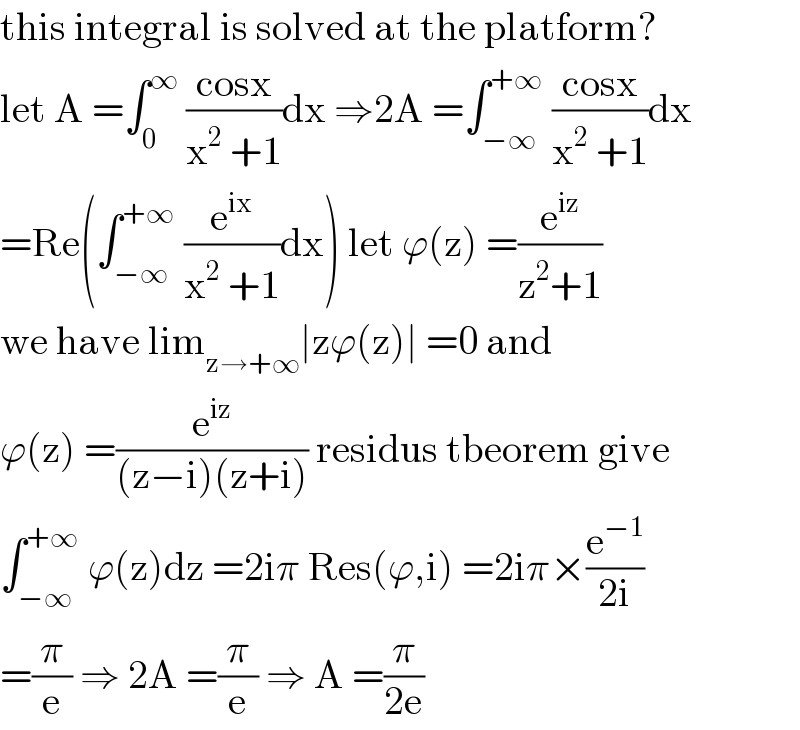this integral is solved at the platform?  let A =∫_0 ^∞  ((cosx)/(x^2  +1))dx ⇒2A =∫_(−∞) ^(+∞)  ((cosx)/(x^2  +1))dx  =Re(∫_(−∞) ^(+∞)  (e^(ix) /(x^2  +1))dx) let ϕ(z) =(e^(iz) /(z^2 +1))  we have lim_(z→+∞) ∣zϕ(z)∣ =0 and   ϕ(z) =(e^(iz) /((z−i)(z+i))) residus tbeorem give  ∫_(−∞) ^(+∞)  ϕ(z)dz =2iπ Res(ϕ,i) =2iπ×(e^(−1) /(2i))  =(π/e) ⇒ 2A =(π/e) ⇒ A =(π/(2e))  