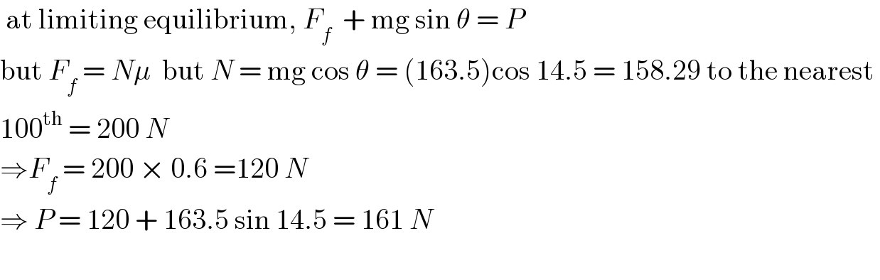  at limiting equilibrium, F_f   + mg sin θ = P   but F_f  = Nμ  but N = mg cos θ = (163.5)cos 14.5 = 158.29 to the nearest   100^(th)  = 200 N  ⇒F_f  = 200 × 0.6 =120 N  ⇒ P = 120 + 163.5 sin 14.5 = 161 N    
