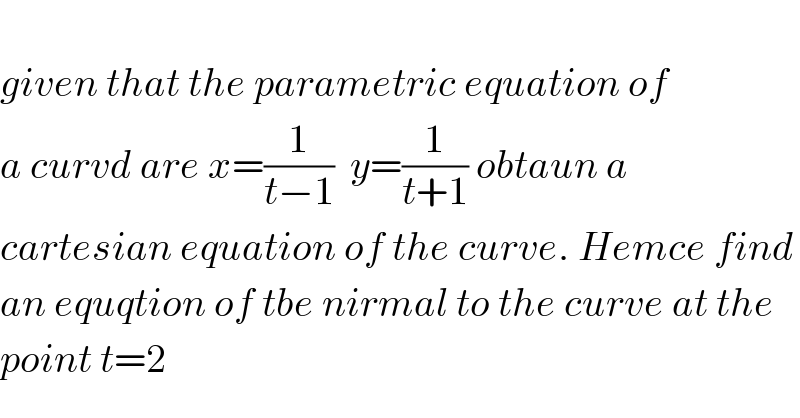   given that the parametric equation of   a curvd are x=(1/(t−1))  y=(1/(t+1)) obtaun a   cartesian equation of the curve. Hemce find  an equqtion of tbe nirmal to the curve at the   point t=2  