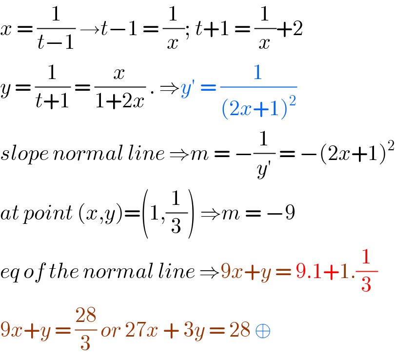 x = (1/(t−1)) →t−1 = (1/x); t+1 = (1/x)+2  y = (1/(t+1)) = (x/(1+2x)) . ⇒y′ = (1/((2x+1)^2 ))  slope normal line ⇒m = −(1/(y′)) = −(2x+1)^2   at point (x,y)=(1,(1/3)) ⇒m = −9  eq of the normal line ⇒9x+y = 9.1+1.(1/3)  9x+y = ((28)/3) or 27x + 3y = 28 ⊕   