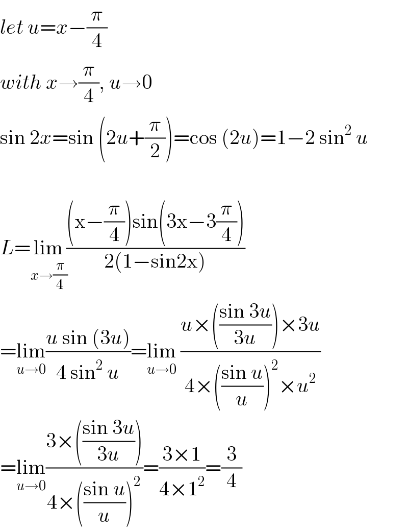 let u=x−(π/4)  with x→(π/4), u→0  sin 2x=sin (2u+(π/2))=cos (2u)=1−2 sin^2  u    L=lim_(x→(π/4)) (((x−(π/4))sin(3x−3(π/4)))/(2(1−sin2x)))  =lim_(u→0) ((u sin (3u))/(4 sin^2  u))=lim_(u→0)  ((u×(((sin 3u)/(3u)))×3u)/(4×(((sin u)/u))^2 ×u^2 ))  =lim_(u→0) ((3×(((sin 3u)/(3u))))/(4×(((sin u)/u))^2 ))=((3×1)/(4×1^2 ))=(3/4)  