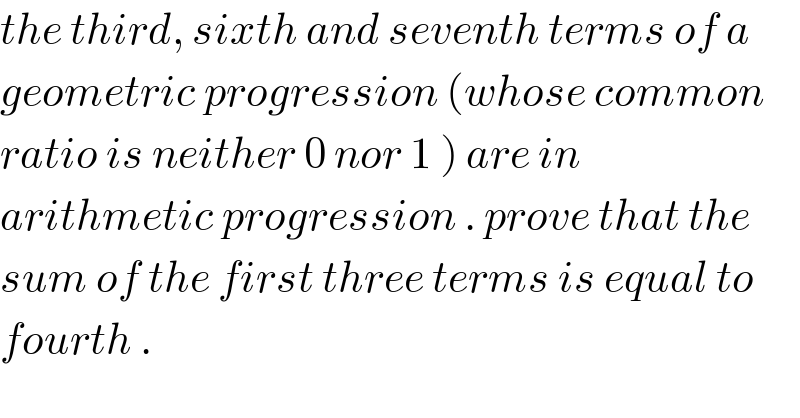 the third, sixth and seventh terms of a  geometric progression (whose common  ratio is neither 0 nor 1 ) are in  arithmetic progression . prove that the  sum of the first three terms is equal to  fourth .  