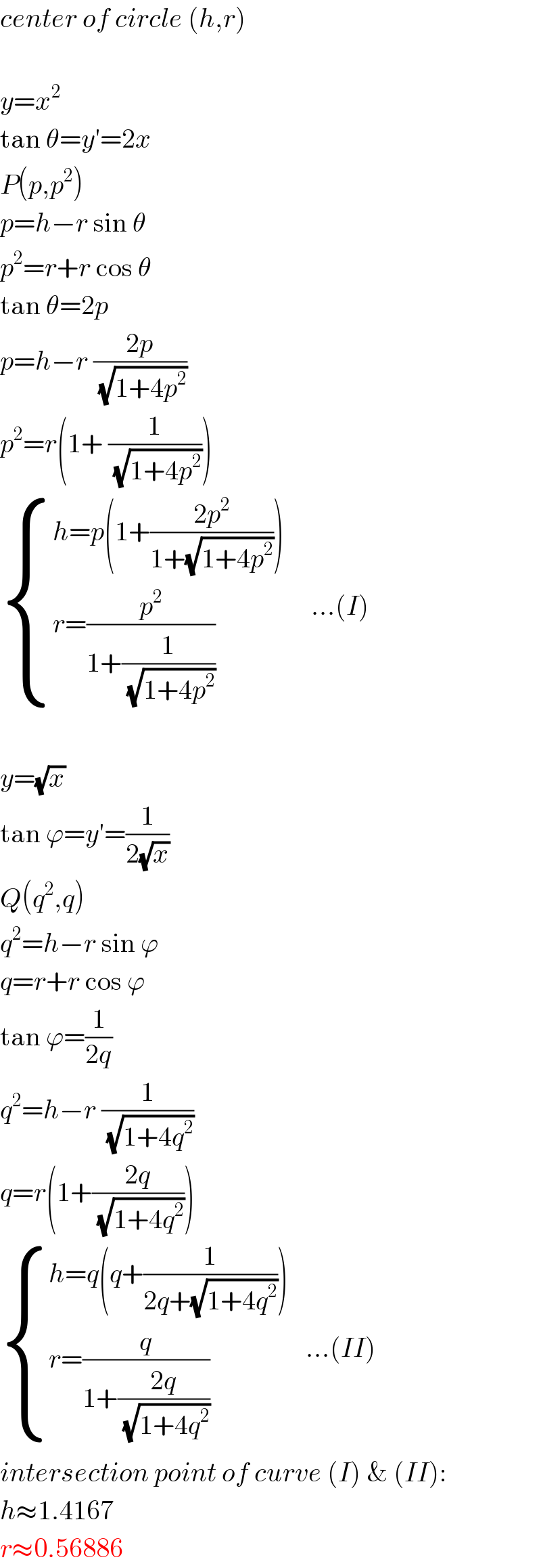 center of circle (h,r)    y=x^2   tan θ=y′=2x  P(p,p^2 )  p=h−r sin θ  p^2 =r+r cos θ  tan θ=2p  p=h−r ((2p)/(√(1+4p^2 )))  p^2 =r(1+ (1/(√(1+4p^2 ))))   { ((h=p(1+((2p^2 )/(1+(√(1+4p^2 ))))))),((r=(p^2 /(1+(1/(√(1+4p^2 ))))))) :}     ...(I)    y=(√x)  tan ϕ=y′=(1/(2(√x)))  Q(q^2 ,q)  q^2 =h−r sin ϕ  q=r+r cos ϕ  tan ϕ=(1/(2q))  q^2 =h−r (1/(√(1+4q^2 )))  q=r(1+((2q)/(√(1+4q^2 ))))   { ((h=q(q+(1/(2q+(√(1+4q^2 ))))))),((r=(q/(1+((2q)/(√(1+4q^2 ))))))) :}   ...(II)  intersection point of curve (I) & (II):  h≈1.4167  r≈0.56886  