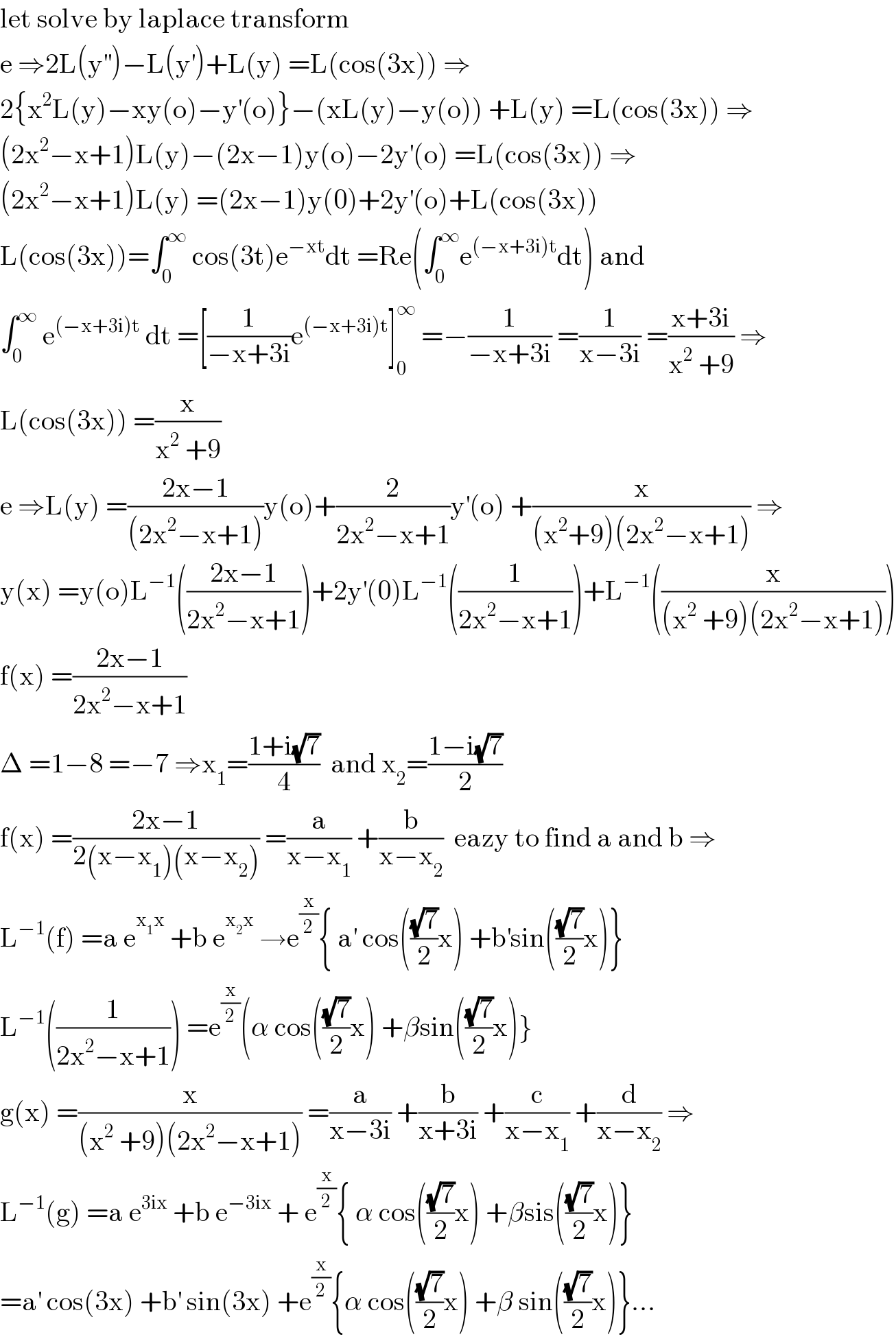 let solve by laplace transform  e ⇒2L(y^(′′) )−L(y^′ )+L(y) =L(cos(3x)) ⇒  2{x^2 L(y)−xy(o)−y^′ (o)}−(xL(y)−y(o)) +L(y) =L(cos(3x)) ⇒  (2x^2 −x+1)L(y)−(2x−1)y(o)−2y^′ (o) =L(cos(3x)) ⇒  (2x^2 −x+1)L(y) =(2x−1)y(0)+2y^′ (o)+L(cos(3x))  L(cos(3x))=∫_0 ^∞  cos(3t)e^(−xt) dt =Re(∫_0 ^∞ e^((−x+3i)t) dt) and  ∫_0 ^∞  e^((−x+3i)t)  dt =[(1/(−x+3i))e^((−x+3i)t) ]_0 ^∞  =−(1/(−x+3i)) =(1/(x−3i)) =((x+3i)/(x^2  +9)) ⇒  L(cos(3x)) =(x/(x^2  +9))  e ⇒L(y) =((2x−1)/((2x^2 −x+1)))y(o)+(2/(2x^2 −x+1))y^′ (o) +(x/((x^2 +9)(2x^2 −x+1))) ⇒  y(x) =y(o)L^(−1) (((2x−1)/(2x^2 −x+1)))+2y^′ (0)L^(−1) ((1/(2x^2 −x+1)))+L^(−1) ((x/((x^2  +9)(2x^2 −x+1))))  f(x) =((2x−1)/(2x^2 −x+1))  Δ =1−8 =−7 ⇒x_1 =((1+i(√7))/4)  and x_2 =((1−i(√7))/2)  f(x) =((2x−1)/(2(x−x_1 )(x−x_2 ))) =(a/(x−x_1 )) +(b/(x−x_2 ))  eazy to find a and b ⇒  L^(−1) (f) =a e^(x_1 x)  +b e^(x_2 x)  →e^(x/2) { a^′  cos(((√7)/2)x) +b^′ sin(((√7)/2)x)}  L^(−1) ((1/(2x^2 −x+1))) =e^(x/2) (α cos(((√7)/2)x) +βsin(((√7)/2)x)}  g(x) =(x/((x^2  +9)(2x^2 −x+1))) =(a/(x−3i)) +(b/(x+3i)) +(c/(x−x_1 )) +(d/(x−x_2 )) ⇒  L^(−1) (g) =a e^(3ix)  +b e^(−3ix)  + e^(x/2) { α cos(((√7)/2)x) +βsis(((√7)/2)x)}  =a^′  cos(3x) +b^′  sin(3x) +e^(x/2) {α cos(((√7)/2)x) +β sin(((√7)/2)x)}...  