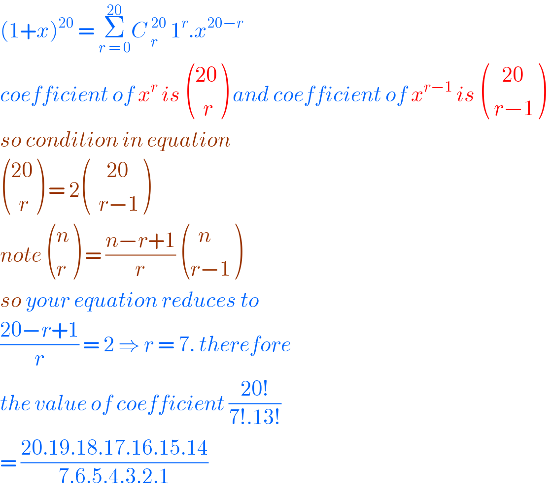 (1+x)^(20)  = Σ_(r = 0) ^(20) C _r^(20)  1^r .x^(20−r)   coefficient of x^r  is  (((20)),((  r)) ) and coefficient of x^(r−1)  is  (((   20)),(( r−1)) )   so condition in equation    (((20)),((  r)) ) = 2 (((    20)),((  r−1)) )   note  ((n),(r) ) = ((n−r+1)/r)  (((  n)),((r−1)) )  so your equation reduces to  ((20−r+1)/r) = 2 ⇒ r = 7. therefore  the value of coefficient ((20!)/(7!.13!))  = ((20.19.18.17.16.15.14)/(7.6.5.4.3.2.1))    