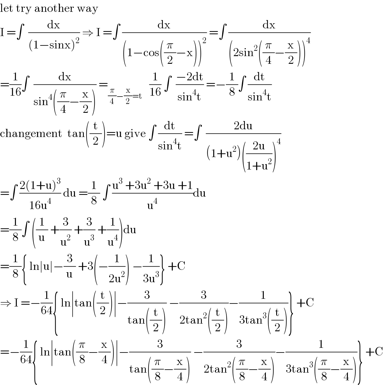 let try another way   I =∫  (dx/((1−sinx)^2 )) ⇒ I =∫ (dx/((1−cos((π/2)−x))^2 )) =∫ (dx/((2sin^2 ((π/4)−(x/2)))^4 ))  =(1/(16))∫  (dx/(sin^4 ((π/4)−(x/2)))) =_((π/4)−(x/2)=t)    (1/(16)) ∫  ((−2dt)/(sin^4 t)) =−(1/8)∫ (dt/(sin^4 t))  changement  tan((t/2))=u give ∫ (dt/(sin^4 t)) =∫  ((2du)/((1+u^2 )(((2u)/(1+u^2 )))^4 ))  =∫ ((2(1+u)^3 )/(16u^4 )) du =(1/8) ∫ ((u^3  +3u^2  +3u +1)/u^4 )du  =(1/8)∫ ((1/u) +(3/u^2 ) +(3/u^3 ) +(1/u^4 ))du  =(1/8){ ln∣u∣−(3/u) +3(−(1/(2u^2 ))) −(1/(3u^3 ))} +C  ⇒ I =−(1/(64)){ ln∣tan((t/2))∣−(3/(tan((t/2)))) −(3/(2tan^2 ((t/2))))−(1/(3tan^3 ((t/2))))} +C  =−(1/(64)){ ln∣tan((π/8)−(x/4))∣−(3/(tan((π/8)−(x/4)))) −(3/(2tan^2 ((π/8)−(x/4))))−(1/(3tan^3 ((π/8)−(x/4))))} +C  