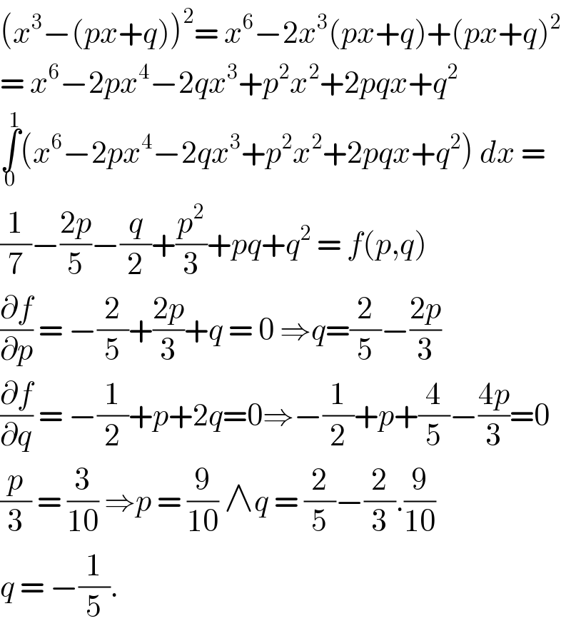 (x^3 −(px+q))^2 = x^6 −2x^3 (px+q)+(px+q)^2   = x^6 −2px^4 −2qx^3 +p^2 x^2 +2pqx+q^2   ∫_0 ^1 (x^6 −2px^4 −2qx^3 +p^2 x^2 +2pqx+q^2 ) dx =  (1/7)−((2p)/5)−(q/2)+(p^2 /3)+pq+q^2  = f(p,q)  (∂f/∂p) = −(2/5)+((2p)/3)+q = 0 ⇒q=(2/5)−((2p)/3)  (∂f/∂q) = −(1/2)+p+2q=0⇒−(1/2)+p+(4/5)−((4p)/3)=0  (p/3) = (3/(10)) ⇒p = (9/(10)) ∧q = (2/5)−(2/3).(9/(10))  q = −(1/5).   