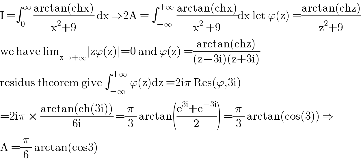 I =∫_0 ^∞  ((arctan(chx))/(x^2 +9)) dx ⇒2A = ∫_(−∞) ^(+∞)  ((arctan(chx))/(x^2  +9))dx let ϕ(z) =((arctan(chz))/(z^2 +9))  we have lim_(z→+∞) ∣zϕ(z)∣=0 and ϕ(z) =((arctan(chz))/((z−3i)(z+3i)))  residus theorem give ∫_(−∞) ^(+∞)  ϕ(z)dz =2iπ Res(ϕ,3i)  =2iπ × ((arctan(ch(3i)))/(6i)) =(π/3) arctan(((e^(3i) +e^(−3i) )/2)) =(π/3) arctan(cos(3)) ⇒  A =(π/6) arctan(cos3)  