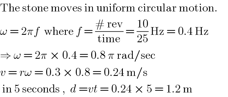The stone moves in uniform circular motion.  ω = 2πf  where f = ((# rev)/(time)) = ((10)/(25)) Hz = 0.4 Hz  ⇒ ω = 2π × 0.4 = 0.8 π rad/sec  v = rω = 0.3 × 0.8 = 0.24 m/s   in 5 seconds ,  d =vt = 0.24 × 5 = 1.2 m  