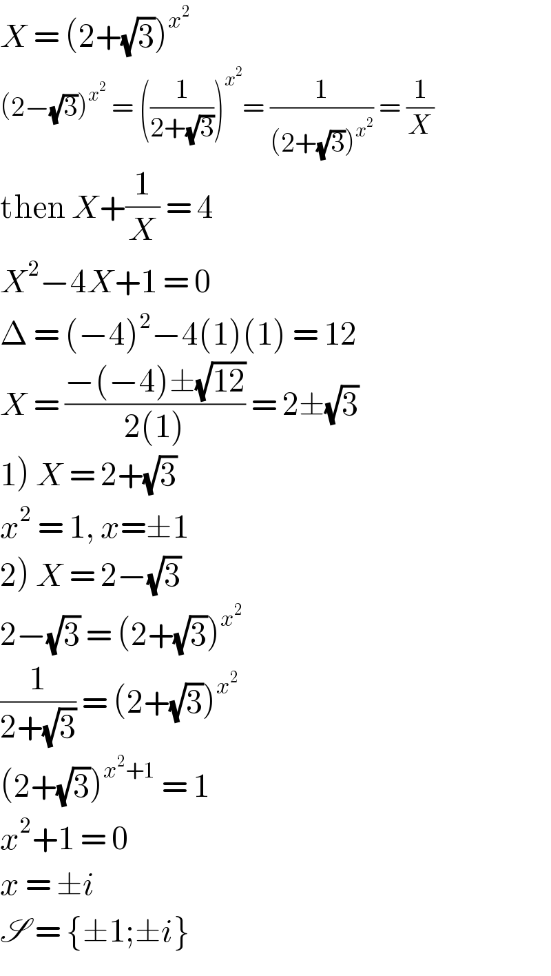 X = (2+(√3))^x^2    (2−(√3))^x^2   = ((1/(2+(√3))))^x^2  = (1/((2+(√3))^x^2  )) = (1/X)  then X+(1/X) = 4  X^2 −4X+1 = 0  Δ = (−4)^2 −4(1)(1) = 12  X = ((−(−4)±(√(12)))/(2(1))) = 2±(√3)  1) X = 2+(√3)  x^2  = 1, x=±1  2) X = 2−(√3)  2−(√3) = (2+(√3))^x^2    (1/(2+(√3))) = (2+(√3))^x^2    (2+(√3))^(x^2 +1)  = 1  x^2 +1 = 0  x = ±i  S = {±1;±i}  