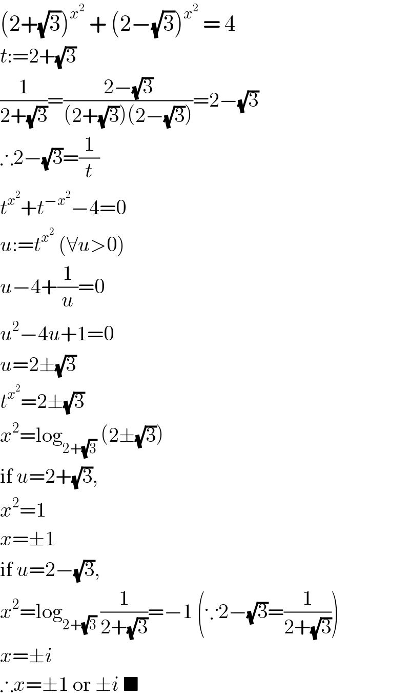 (2+(√3))^x^2   + (2−(√3))^x^2   = 4   t:=2+(√3)  (1/(2+(√3)))=((2−(√3))/((2+(√3))(2−(√3))))=2−(√3)  ∴2−(√3)=(1/t)  t^x^2  +t^(−x^2 ) −4=0  u:=t^x^2   (∀u>0)  u−4+(1/u)=0  u^2 −4u+1=0  u=2±(√3)  t^x^2  =2±(√3)  x^2 =log_(2+(√3))  (2±(√3))  if u=2+(√3),  x^2 =1  x=±1  if u=2−(√3),  x^2 =log_(2+(√3))  (1/(2+(√3)))=−1 (∵2−(√3)=(1/(2+(√3))))  x=±i  ∴x=±1 or ±i ■  