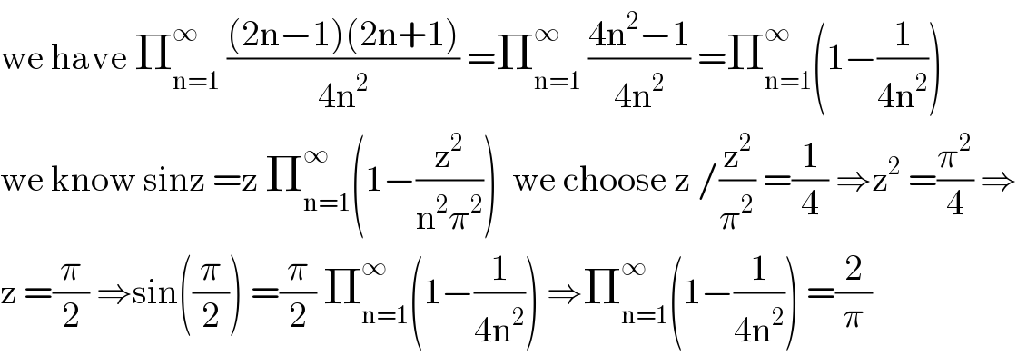 we have Π_(n=1) ^∞  (((2n−1)(2n+1))/(4n^2 )) =Π_(n=1) ^∞  ((4n^2 −1)/(4n^2 )) =Π_(n=1) ^∞ (1−(1/(4n^2 )))  we know sinz =z Π_(n=1) ^∞ (1−(z^2 /(n^2 π^2 )))  we choose z /(z^2 /π^2 ) =(1/4) ⇒z^2  =(π^2 /4) ⇒  z =(π/2) ⇒sin((π/2)) =(π/2) Π_(n=1) ^∞ (1−(1/(4n^2 ))) ⇒Π_(n=1) ^∞ (1−(1/(4n^2 ))) =(2/π)  