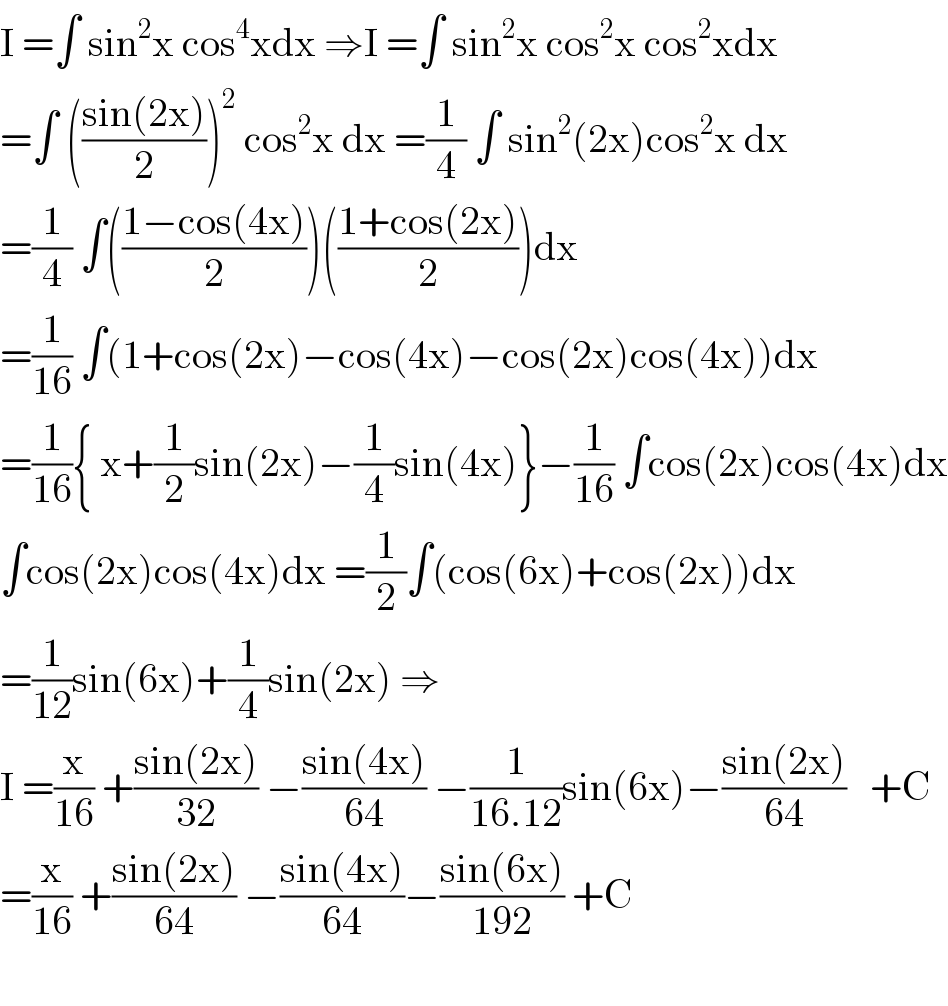 I =∫ sin^2 x cos^4 xdx ⇒I =∫ sin^2 x cos^2 x cos^2 xdx  =∫ (((sin(2x))/2))^2  cos^2 x dx =(1/4) ∫ sin^2 (2x)cos^2 x dx  =(1/4) ∫(((1−cos(4x))/2))(((1+cos(2x))/2))dx  =(1/(16)) ∫(1+cos(2x)−cos(4x)−cos(2x)cos(4x))dx  =(1/(16)){ x+(1/2)sin(2x)−(1/4)sin(4x)}−(1/(16)) ∫cos(2x)cos(4x)dx  ∫cos(2x)cos(4x)dx =(1/2)∫(cos(6x)+cos(2x))dx  =(1/(12))sin(6x)+(1/4)sin(2x) ⇒  I =(x/(16)) +((sin(2x))/(32)) −((sin(4x))/(64)) −(1/(16.12))sin(6x)−((sin(2x))/(64))   +C  =(x/(16)) +((sin(2x))/(64)) −((sin(4x))/(64))−((sin(6x))/(192)) +C    