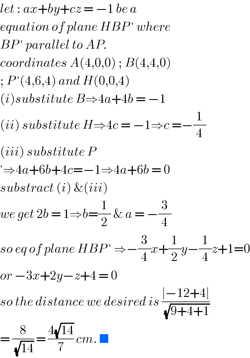 let : ax+by+cz = −1 be a  equation of plane HBP ′ where  BP ′ parallel to AP.   coordinates A(4,0,0) ; B(4,4,0)  ; P ′(4,6,4) and H(0,0,4)  (i)substitute B⇒4a+4b = −1  (ii) substitute H⇒4c = −1⇒c =−(1/4)  (iii) substitute P  ′⇒4a+6b+4c=−1⇒4a+6b = 0  substract (i) &(iii)   we get 2b = 1⇒b=(1/2) & a = −(3/4)  so eq of plane HBP ′ ⇒−(3/4)x+(1/2)y−(1/4)z+1=0  or −3x+2y−z+4 = 0  so the distance we desired is ((∣−12+4∣)/(√(9+4+1)))  = (8/(√(14))) = ((4(√(14)))/7) cm. ■   