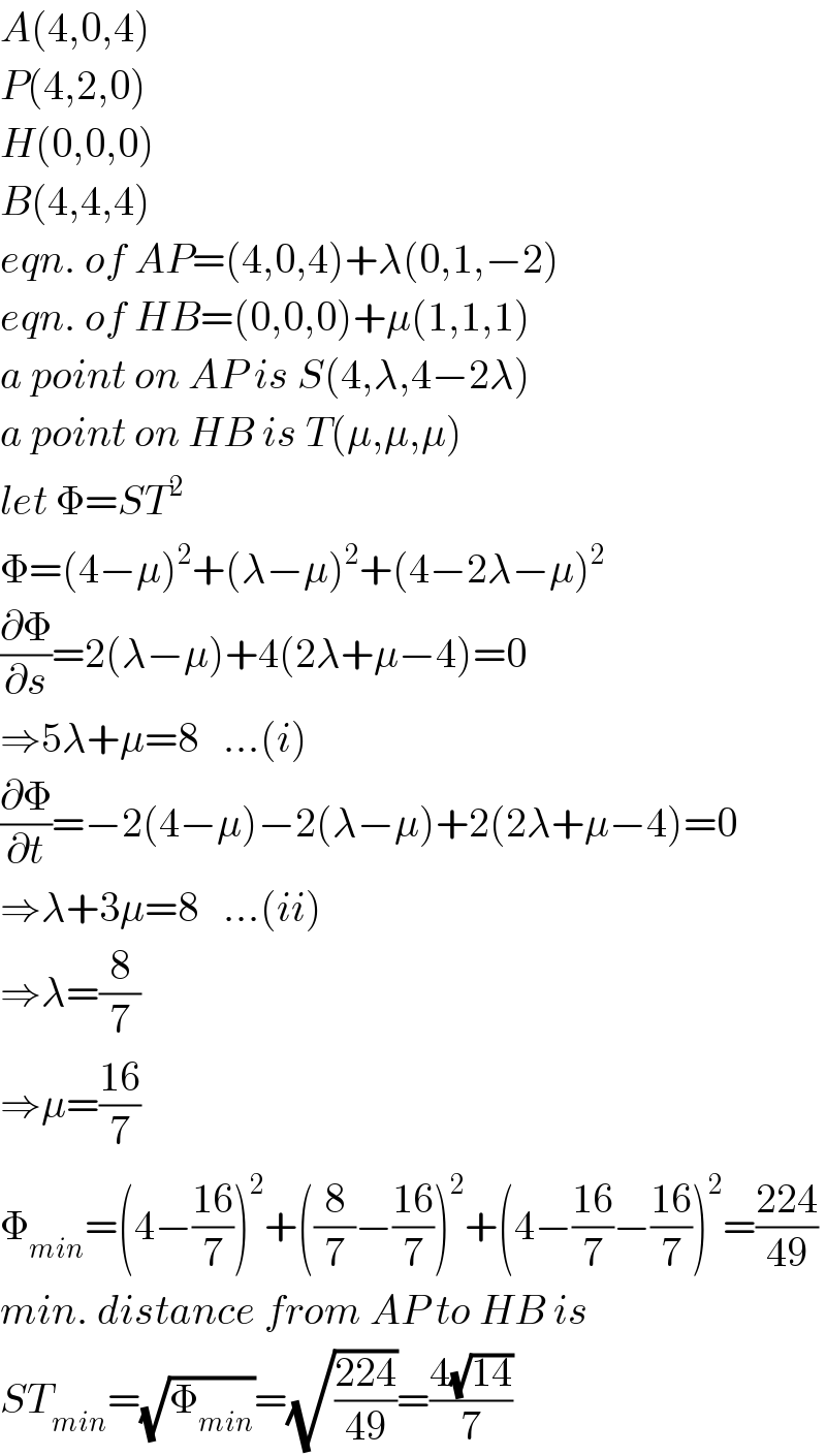 A(4,0,4)  P(4,2,0)  H(0,0,0)  B(4,4,4)  eqn. of AP=(4,0,4)+λ(0,1,−2)  eqn. of HB=(0,0,0)+μ(1,1,1)  a point on AP is S(4,λ,4−2λ)  a point on HB is T(μ,μ,μ)  let Φ=ST^2   Φ=(4−μ)^2 +(λ−μ)^2 +(4−2λ−μ)^2   (∂Φ/∂s)=2(λ−μ)+4(2λ+μ−4)=0  ⇒5λ+μ=8   ...(i)  (∂Φ/∂t)=−2(4−μ)−2(λ−μ)+2(2λ+μ−4)=0  ⇒λ+3μ=8   ...(ii)  ⇒λ=(8/7)  ⇒μ=((16)/7)  Φ_(min) =(4−((16)/7))^2 +((8/7)−((16)/7))^2 +(4−((16)/7)−((16)/7))^2 =((224)/(49))  min. distance from AP to HB is  ST_(min) =(√Φ_(min) )=(√((224)/(49)))=((4(√(14)))/7)  