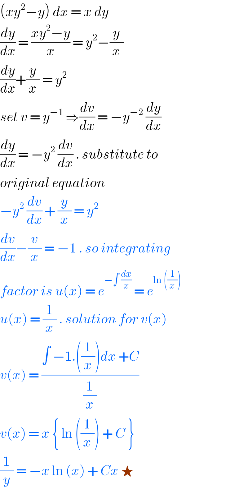 (xy^2 −y) dx = x dy   (dy/dx) = ((xy^2 −y)/x) = y^2 −(y/x)  (dy/dx)+(y/x) = y^2   set v = y^(−1)  ⇒(dv/dx) = −y^(−2)  (dy/dx)  (dy/dx) = −y^2  (dv/dx) . substitute to  original equation   −y^2  (dv/dx) + (y/x) = y^2   (dv/dx)−(v/x) = −1 . so integrating  factor is u(x) = e^(−∫ (dx/x))  = e^(ln ((1/x)))   u(x) = (1/x) . solution for v(x)  v(x) = ((∫ −1.((1/x))dx +C)/(1/x))  v(x) = x { ln ((1/x)) + C }   (1/y) = −x ln (x) + Cx ★   