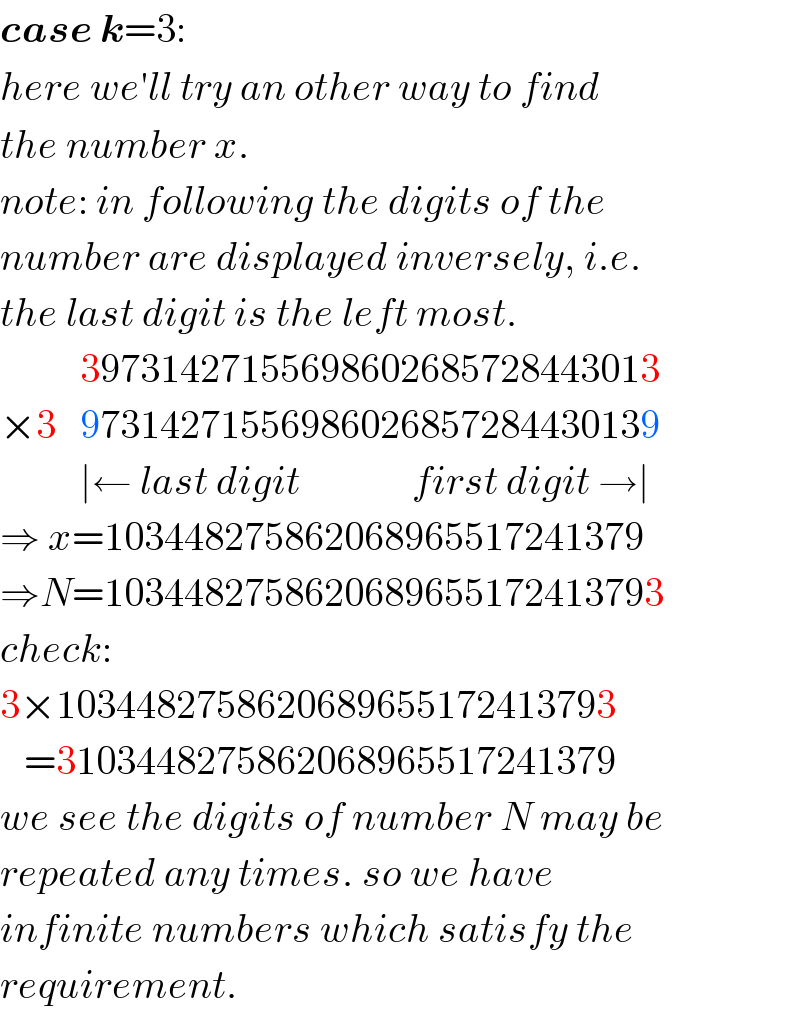 case k=3:  here we′ll try an other way to find  the number x.  note: in following the digits of the  number are displayed inversely, i.e.  the last digit is the left most.            39731427155698602685728443013  ×3   97314271556986026857284430139            ∣← last digit              first digit →∣  ⇒ x=103448275862068965517241379  ⇒N=1034482758620689655172413793  check:  3×1034482758620689655172413793     =3103448275862068965517241379  we see the digits of number N may be  repeated any times. so we have  infinite numbers which satisfy the  requirement.  