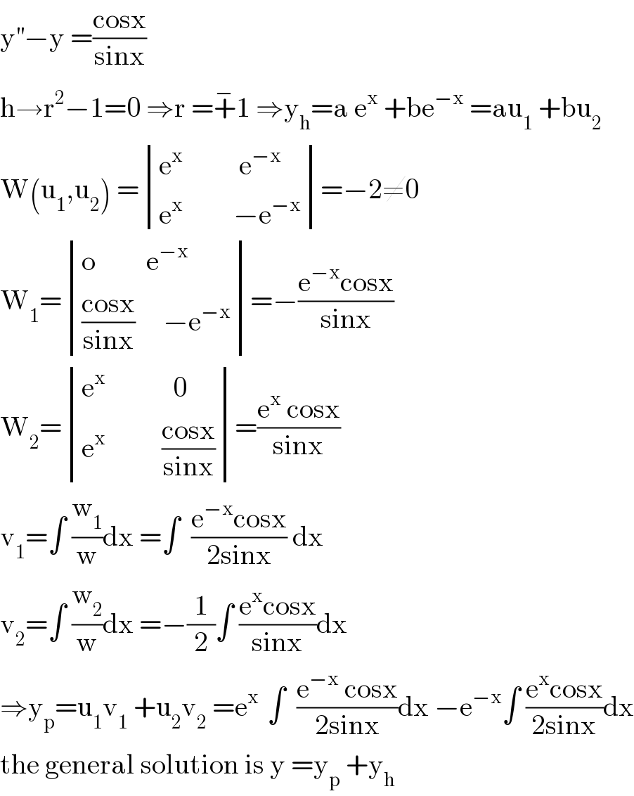 y^(′′) −y =((cosx)/(sinx))  h→r^2 −1=0 ⇒r =+^− 1 ⇒y_h =a e^x  +be^(−x)  =au_1  +bu_2   W(u_1 ,u_2 ) = determinant (((e^x           e^(−x) )),((e^x          −e^(−x) )))=−2≠0  W_1 = determinant (((o         e^(−x) )),((((cosx)/(sinx))     −e^(−x) )))=−((e^(−x) cosx)/(sinx))  W_2 = determinant (((e^x             0)),((e^x           ((cosx)/(sinx)))))=((e^x  cosx)/(sinx))  v_1 =∫ (w_1 /w)dx =∫  ((e^(−x) cosx)/(2sinx)) dx  v_2 =∫ (w_2 /w)dx =−(1/2)∫ ((e^x cosx)/(sinx))dx  ⇒y_p =u_1 v_1  +u_2 v_2  =e^(x )  ∫  ((e^(−x)  cosx)/(2sinx))dx −e^(−x) ∫ ((e^x cosx)/(2sinx))dx  the general solution is y =y_p  +y_h   