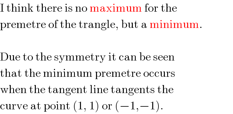 I think there is no maximum for the  premetre of the trangle, but a minimum.    Due to the symmetry it can be seen  that the minimum premetre occurs  when the tangent line tangents the  curve at point (1, 1) or (−1,−1).  