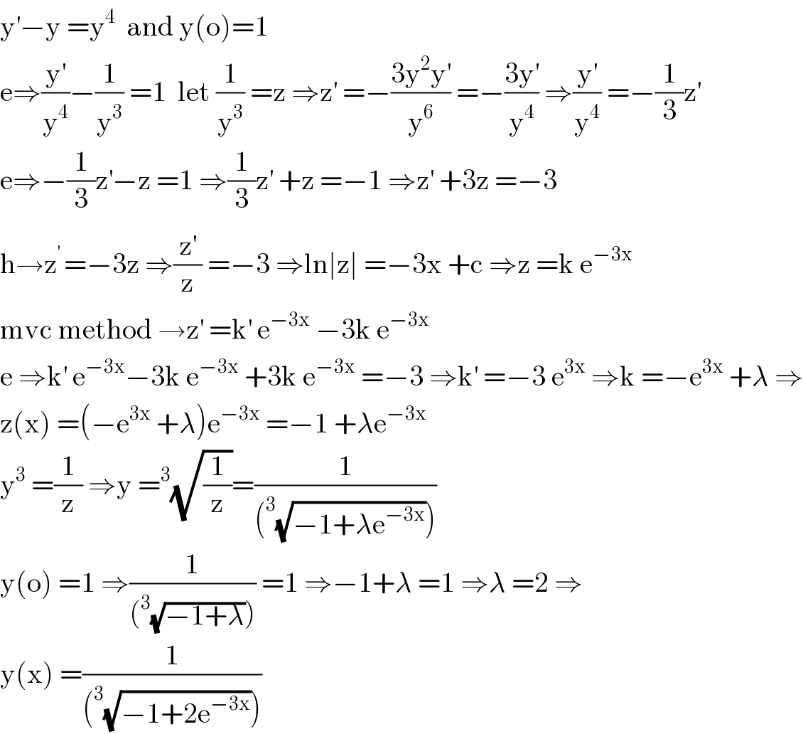 y^′ −y =y^4   and y(o)=1  e⇒(y^′ /y^4 )−(1/y^3 ) =1  let (1/y^3 ) =z ⇒z^′  =−((3y^2 y^′ )/y^6 ) =−((3y^′ )/y^4 ) ⇒(y^′ /y^4 ) =−(1/3)z^′   e⇒−(1/3)z^′ −z =1 ⇒(1/3)z^′  +z =−1 ⇒z^′  +3z =−3  h→z^(′ ) =−3z ⇒(z^′ /z) =−3 ⇒ln∣z∣ =−3x +c ⇒z =k e^(−3x)   mvc method →z^′  =k^′  e^(−3x)  −3k e^(−3x)   e ⇒k^′  e^(−3x) −3k e^(−3x)  +3k e^(−3x)  =−3 ⇒k^′  =−3 e^(3x)  ⇒k =−e^(3x)  +λ ⇒  z(x) =(−e^(3x)  +λ)e^(−3x)  =−1 +λe^(−3x)   y^3  =(1/z) ⇒y =^3 (√(1/z))=(1/((^3 (√(−1+λe^(−3x) )))))  y(o) =1 ⇒(1/((^3 (√(−1+λ))))) =1 ⇒−1+λ =1 ⇒λ =2 ⇒  y(x) =(1/((^3 (√(−1+2e^(−3x) )))))  