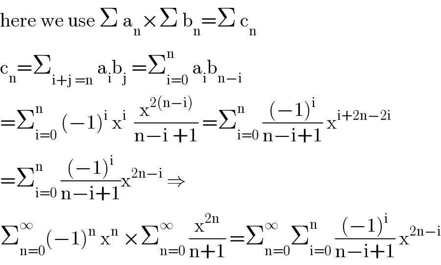 here we use Σ a_n ×Σ b_n =Σ c_n    c_n =Σ_(i+j =n)  a_i b_j  =Σ_(i=0) ^n  a_i b_(n−i)   =Σ_(i=0) ^n  (−1)^i  x^i   (x^(2(n−i)) /(n−i +1)) =Σ_(i=0) ^n  (((−1)^i )/(n−i+1)) x^(i+2n−2i)   =Σ_(i=0) ^n  (((−1)^i )/(n−i+1))x^(2n−i)  ⇒  Σ_(n=0) ^∞ (−1)^n  x^n  ×Σ_(n=0) ^∞  (x^(2n) /(n+1)) =Σ_(n=0) ^∞ Σ_(i=0) ^n  (((−1)^i )/(n−i+1)) x^(2n−i)   