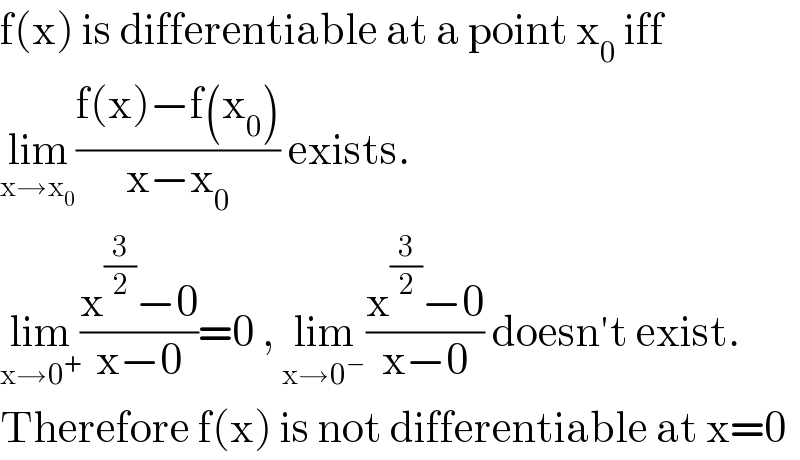 f(x) is differentiable at a point x_0  iff  lim_(x→x_0 ) ((f(x)−f(x_0 ))/(x−x_0 )) exists.  lim_(x→0^+ ) ((x^(3/2) −0)/(x−0))=0 , lim_(x→0^− ) ((x^(3/2) −0)/(x−0)) doesn′t exist.  Therefore f(x) is not differentiable at x=0  