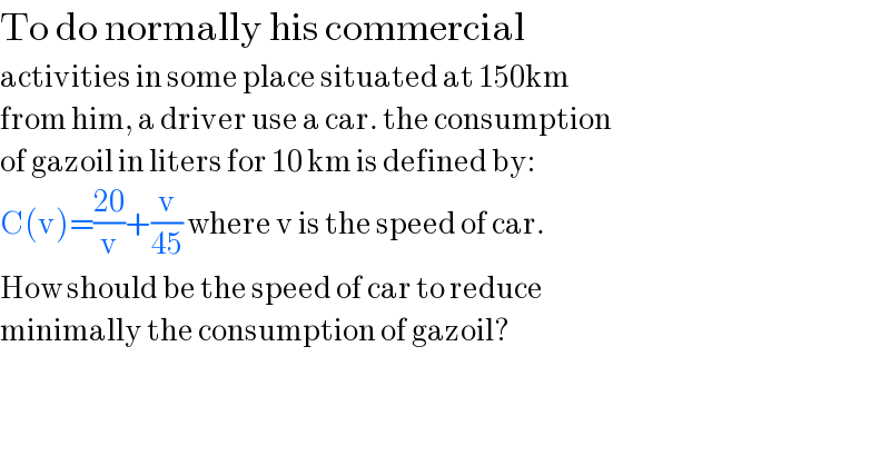 To do normally his commercial  activities in some place situated at 150km  from him, a driver use a car. the consumption  of gazoil in liters for 10 km is defined by:  C(v)=((20)/v)+(v/(45)) where v is the speed of car.  How should be the speed of car to reduce  minimally the consumption of gazoil?  