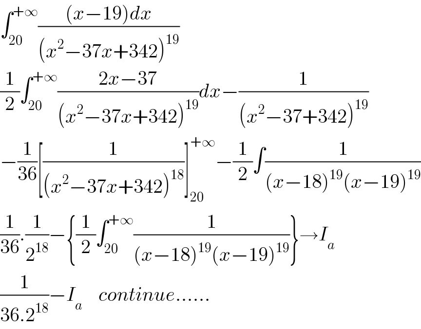 ∫_(20) ^(+∞) (((x−19)dx)/((x^2 −37x+342)^(19) ))  (1/2)∫_(20) ^(+∞) ((2x−37)/((x^2 −37x+342)^(19) ))dx−(1/((x^2 −37+342)^(19) ))  −(1/(36))[(1/((x^2 −37x+342)^(18) ))]_(20) ^(+∞) −(1/2)∫(1/((x−18)^(19) (x−19)^(19) ))  (1/(36)).(1/2^(18) )−{(1/2)∫_(20) ^(+∞) (1/((x−18)^(19) (x−19)^(19) ))}→I_a   (1/(36.2^(18) ))−I_a     continue......  
